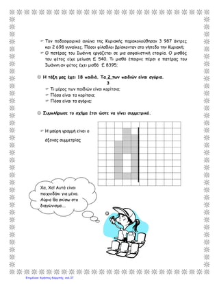  Τον ποδοσφαιρικό αγώνα της Κυριακής παρακολούθησαν 3 987 άντρες
και 2 698 γυναίκες. Πόσοι φίλαθλοι βρίσκονταν στο γήπεδο την Κυριακή;
 Ο πατέρας του Ιωάννη εργάζεται σε μια ασφαλιστική εταιρία. Ο μισθός
του φέτος είχε μείωση £ 540. Τι μισθό έπαιρνε πέρσι ο πατέρας του
Ιωάννη αν φέτος έχει μισθό £ 8395;
 Η τάξη μας έχει 18 παιδιά. Τα 2 των παιδιών είναι αγόρια.
3
 Τι μέρος των παιδιών είναι κορίτσια;
 Πόσα είναι τα κορίτσια;
 Πόσα είναι τα αγόρια;
 Συμπλήρωσε το σχήμα έτσι ώστε να γίνει συμμετρικό.
 Η μαύρη γραμμή είναι ο
άξονας συμμετρίας
Xα, Χα! Αυτά είναι
παιχνιδάκι για μένα.
Αύριο θα σκίσω στο
διαγώνισμα….
Επιμέλεια: Χρήστος Χαρμπής σελ.37
 