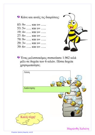 Κάνε και αυτές τις διαιρέσεις:
83: 9= ….. και υ= …..
53: 5= ….. και υ= …..
19: 4= ….. και υ= …..
27: 8= ….. και υ= …..
79: 9= ….. και υ= …..
29: 3= ….. και υ= …..
39: 6= ….. και υ= …..
Ένας µελισσοκόµος συσκεύασε 1.962 κιλά
µέλι σε δοχεία των 6 κιλών. Πόσα δοχεία
χρησιµοποίησε;
Λύση
Απάντηση:
Καλή τύχη!
Μαριάνθη Χαλκίτη
Επιμέλεια: Χρήστος Χαρμπής σελ.43
 