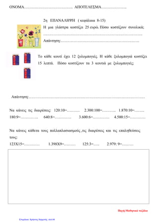 ΟΝΟΜΑ……………………………….. ΑΠΟΤΕΛΕΣΜΑ………………..
2η ΕΠΑΝΑΛΗΨΗ ( κεφάλαια 8-15)
Η μια γλάστρα κοστίζει 25 ευρώ. Πόσο κοστίζουν συνολικά;
…………………………………………………………………..
Απάντηση:…………………………………………………….
Το κάθε κουτί έχει 12 ξυλομπογιές. Η κάθε ξυλομπογιά κοστίζει
15 λεπτά. Πόσο κοστίζουν τα 3 κουτιά με ξυλομπογιές;
Απάντηση:………………………………………………………………………………
Να κάνεις τις διαιρέσεις: 120:10=………. 2.300:100=……….. 1.870:10=……..
180:9=………….. 640:8=…………. 3.600:6=…………. 4.500:15=…………
Να κάνεις κάθετα τους πολλαπλασιασμούς ,τις διαιρέσεις και τις επαληθεύσεις
τους:
123Χ15=………… 1.398Χ9=……… 125:3=….. 2.979: 9=………
Πηγή:Μαθητικά ταξίδια
Επιμέλεια: Χρήστος Χαρμπής σελ.44
 