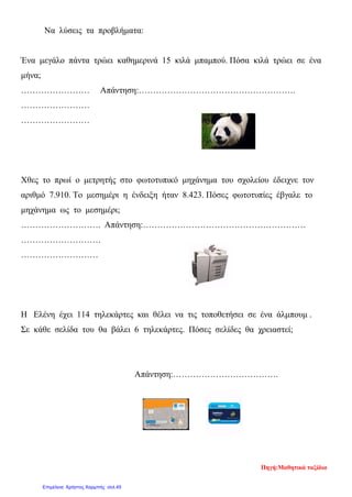 Να λύσεις τα προβλήματα:
Ένα μεγάλο πάντα τρώει καθημερινά 15 κιλά μπαμπού. Πόσα κιλά τρώει σε ένα
μήνα;
…………………… Απάντηση:……………………………………………….
……………………
……………………
Χθες το πρωί ο μετρητής στο φωτοτυπικό μηχάνημα του σχολείου έδειχνε τον
αριθμό 7.910. Το μεσημέρι η ένδειξη ήταν 8.423. Πόσες φωτοτυπίες έβγαλε το
μηχάνημα ως το μεσημέρι;
………………………. Απάντηση:…………………………………………………
……………………….
………………………
Η Ελένη έχει 114 τηλεκάρτες και θέλει να τις τοποθετήσει σε ένα άλμπουμ .
Σε κάθε σελίδα του θα βάλει 6 τηλεκάρτες. Πόσες σελίδες θα χρειαστεί;
Απάντηση:……………………………….
Πηγή:Μαθητικά ταξίδια
Επιμέλεια: Χρήστος Χαρμπής σελ.45
 