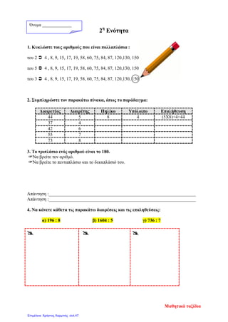 2η
Ενότητα
1. Κυκλώστε τους αριθμούς που είναι πολλαπλάσια :
του 2  4 , 8, 9, 15, 17, 19, 58, 60, 75, 84, 87, 120,130, 150
του 5  4 , 8, 9, 15, 17, 19, 58, 60, 75, 84, 87, 120,130, 150
του 3  4 , 8, 9, 15, 17, 19, 58, 60, 75, 84, 87, 120,130, 150
2. Συμπληρώστε τον παρακάτω πίνακα, όπως το παράδειγμα:
Διαιρετέος Διαιρέτης Πηλίκο Υπόλοιπο Επαλήθευση
44 5 8 4 (5Χ8)+4=44
37 4
42 6
55 7
73 8
3. Το τριπλάσιο ενός αριθμού είναι το 180.
Να βρείτε τον αριθμό.
Να βρείτε το πενταπλάσιο και το δεκαπλάσιό του.
Απάντηση :________________________________________________________________
Απάντηση :________________________________________________________________
4. Να κάνετε κάθετα τις παρακάτω διαιρέσεις και τις επαληθεύσεις:
α) 196 : 8 β) 1604 : 5 γ) 736 : 7
  
Όνομα ______________
Μαθητικά ταξίδια
Επιμέλεια: Χρήστος Χαρμπής σελ.47
 