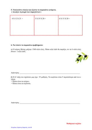 5. Υπολογίστε εύκολα και έξυπνα τα παρακάτω γινόμενα.
( Αλλάξτε τη σειρά των παραγόντων )
4 Χ 12 Χ 25 = 5 Χ 35 Χ 20 = 6 Χ 15 Χ 20 =
6. Να λύσετε τα παρακάτω προβλήματα:
α) Ο κύριος Φώτης μάζεψε 1560 κιλά ελιές. Πόσα κιλά λάδι θα παράξει, αν τα 6 κιλά ελιές
δίνουν 1 κιλό λάδι;
Απάντηση: _________________________________________________________________
β) Η Δ' τάξη του σχολείου μας έχει 35 μαθητές. Τα κορίτσια είναι 5 περισσότερα από τα α-
γόρια.
Πόσα είναι τα αγόρια ;
Πόσα είναι τα κορίτσια;
Απάντηση: _________________________________________________________________
Μαθητικά ταξίδια
Επιμέλεια: Χρήστος Χαρμπής σελ.48
 