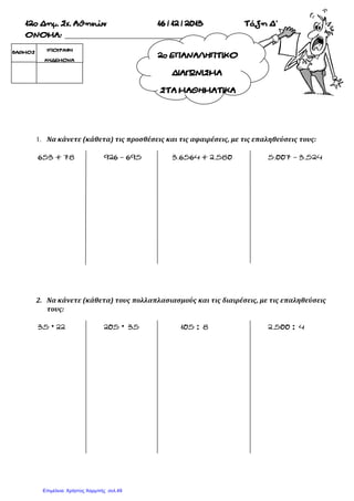 2οΕΠΑΝΑΛΗΠΤΙΚΟ
ΔΙΑΓΩΝΙΣΜΑ
ΣΤΑΜΑΘΗΜΑΤΙΚΑ
12οΔημ.Σχ.Αθηνών 16/12/2013 ΤάξηΔ’
ΟΝΟΜΑ:
1. Να κάνετε (κάθετα) τις προσθέσεις και τις αφαιρέσεις, με τις επαληθεύσεις τους:
653+78 926–695 3.6564+2.580 5.007–3.524
2. Να κάνετε (κάθετα) τους πολλαπλασιασμούς και τις διαιρέσεις, με τις επαληθεύσεις
τους:
35 22 205 35 105: 8 2.500: 4
ΒΑΘΜΟΣ ΥΠΟΓΡΑΦΗ
ΚΗΔΕΜΟΝΑ
Επιμέλεια: Χρήστος Χαρμπής σελ.49
 