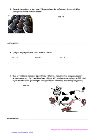 3. Ένας ζαχαροπλάστης έφτιαξε 225 τρουφάκια. Τα μοίρασε σε 9 κουτιά. Πόσα
τρουφάκια έβαλε σε κάθε κουτί;
ΛΥΣΗ
ΑΠΑΝΤΗΣΗ:............................................................................................................................................................
4. Γράψτε 3 αριθμούς που είναι πολλαπλάσια :
του12 του15 του20
……, ……, ……. ……, ………, ……. ……, ………, ……..
5. Ένα εργοστάσιο παραγωγής φρέσκου γάλακτος έκανε νοθεία αναμειγνύοντας
(ανακατεύοντας) 1.659 κιλά φρέσκο γάλα με 485 κιλά γάλα σε σκόνη και 507 κιλά
νερό. Ποια θα είναι η ποσότητα του «φρέσκου» γάλακτος που θα δημιουργήσει;
ΛΥΣΗ
ΑΠΑΝΤΗΣΗ:............................................................................................................................................................
Πηγή: https://zoothelpblog.files.wordpress.com
Επιμέλεια: Χρήστος Χαρμπής σελ.50
 