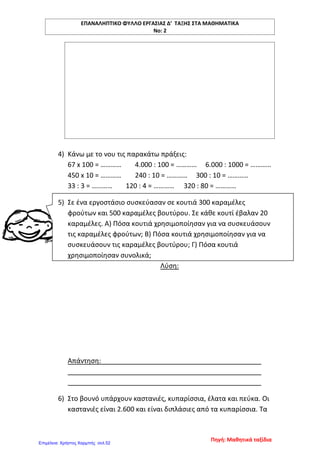 ΕΠΑΝΑΛΗΠΤΙΚΟ ΦΥΛΛΟ ΕΡΓΑΣΙΑΣ Δ’ ΤΑΞΗΣ ΣΤΑ ΜΑΘΗΜΑΤΙΚΑ
Νο: 2
4) Κάνω με το νου τις παρακάτω πράξεις:
67 x 100 = ………… 4.000 : 100 = ………… 6.000 : 1000 = …………
450 x 10 = ………… 240 : 10 = ………… 300 : 10 = …………
33 : 3 = ………… 120 : 4 = ………… 320 : 80 = …………
5) Σε ένα εργοστάσιο συσκεύασαν σε κουτιά 300 καραμέλες
φρούτων και 500 καραμέλες βουτύρου. Σε κάθε κουτί έβαλαν 20
καραμέλες. Α) Πόσα κουτιά χρησιμοποίησαν για να συσκευάσουν
τις καραμέλες φρούτων; Β) Πόσα κουτιά χρησιμοποίησαν για να
συσκευάσουν τις καραμέλες βουτύρου; Γ) Πόσα κουτιά
χρησιμοποίησαν συνολικά;
Λύση:
Απάντηση:
6) Στο βουνό υπάρχουν καστανιές, κυπαρίσσια, έλατα και πεύκα. Οι
καστανιές είναι 2.600 και είναι διπλάσιες από τα κυπαρίσσια. Τα
Πηγή: Μαθητικά ταξίδια
Επιμέλεια: Χρήστος Χαρμπής σελ.52
 
