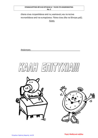 ΕΠΑΝΑΛΗΠΤΙΚΟ ΦΥΛΛΟ ΕΡΓΑΣΙΑΣ Δ’ ΤΑΞΗΣ ΣΤΑ ΜΑΘΗΜΑΤΙΚΑ
Νο: 2
έλατα είναι τετραπλάσια από τις καστανιές και τα πεύκα
πενταπλάσια από τα κυπαρίσσια. Πόσα είναι όλα τα δέντρα μαζί;
Λύση:
Απάντηση:
Πηγή: Μαθητικά ταξίδια
Επιμέλεια: Χρήστος Χαρμπής σελ.53
 