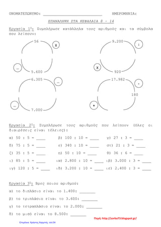 ΟΝΟΜΑΤΕΠΩΝΥΜΟ: __________________________ ΗΜΕΡΟΜΗΝΙΑ:
ΕΠΑΝΑΛΗΨΗ ΣΤΑ ΚΕΦΑΛΑΙΑ 8 – 14
Εργασία 1η
: Συμπλήρωσε κατάλληλα τους αριθμούς και τα σύμβολα
που λείπουν:
56 9.200
5.600 920
6.305 17.982
180
7.000
Εργασία 2η
: Συμπλήρωσε τους αριθμούς που λείπουν (όλες οι
διαιρέσεις είναι τέλειες):
α) 50 : 5 = ____ β) 100 : 10 = ____ γ) 27 : 3 = ____
δ) 75 : 5 = ____ ε) 340 : 10 = ____ στ) 21 : 3 = ____
ζ) 35 : 5 = ____ η) 50 : 10 = ____ θ) 36 : 6 = ____
ι) 85 : 5 = ____ ια) 2.800 : 10 = ____ ιβ) 3.000 : 3 = ____
ιγ) 120 : 5 = ____ ιδ) 3.200 : 10 = ____ ιε) 2.400 : 3 = ____
Εργασία 3η
: Βρες ποιου αριθμού:
α) το διπλάσιο είναι το 1.400: _______
β) το τριπλάσιο είναι το 3.600: _______
γ) το τετραπλάσιο είναι το 2.000: _______
δ) το μισό είναι το 8.500: _______
Χ
Χ…
…
…
:
-
+
Πηγή: http://zorba73.blogspot.gr/
Επιμέλεια: Χρήστος Χαρμπής σελ.54
 