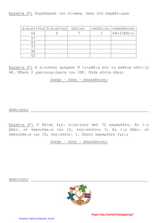Εργασία 4η
: Συμπλήρωσε τον πίνακα, όπως στο παράδειγμα:
Διαιρετέος διαιρέτης πηλίκο υπόλοιπο επαλήθευση
64 9 7 1 64=(7Χ9)+1
57
83
77
48
52
Εργασία 5η
: Ο Διονύσης αγόρασε 9 τετράδια που το καθένα κόστιζε
4€. Έδωσε 2 χαρτονομίσματα των 20€. Πόσα ρέστα πήρε;
Σκέψη – Λύση – Επαλήθευση:
Απάντηση: _____________________________________________________
Εργασία 6η
: Ο Ηλίας έχει λιγότερες από 72 καραμέλες. Αν τις
βάλει σε σακουλάκια των 12, περισσεύουν 3. Αν τις βάλει σε
σακουλάκια των 10, περισσεύει 1. Πόσες καραμέλες έχει;
Σκέψη – Λύση – Επαλήθευση:
Απάντηση: _____________________________________________________
Πηγή: http://zorba73.blogspot.gr/
Επιμέλεια: Χρήστος Χαρμπής σελ.55
 