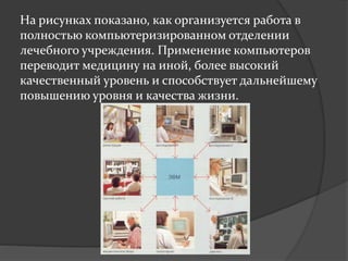 На риcунках показано, как организуется работа в
полностью компьютеризированном отделении
лечебного учреждения. Применение компьютеров
переводит медицину на иной, более высокий
качественный уровень и способствует дальнейшему
повышению уровня и качества жизни.
 