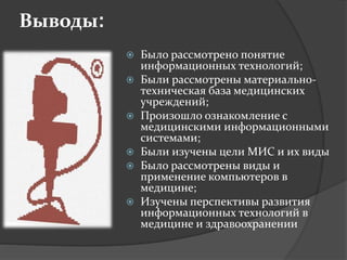 Выводы:
 Было рассмотрено понятие
информационных технологий;
 Были рассмотрены материально-
техническая база медицинских
учреждений;
 Произошло ознакомление с
медицинскими информационными
системами;
 Были изучены цели МИС и их виды
 Было рассмотрены виды и
применение компьютеров в
медицине;
 Изучены перспективы развития
информационных технологий в
медицине и здравоохранении
 