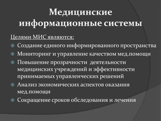 Медицинские
информационные системы
Целями МИС являются:
 Создание единого информированного пространства
 Мониторинг и управление качеством мед.помощи
 Повышение прозрачности деятельности
медицинских учреждений и эффективности
принимаемых управленческих решений
 Анализ экономических аспектов оказания
мед.помощи
 Сокращение сроков обследования и лечения
 