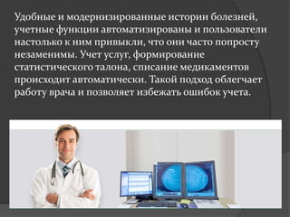 Удобные и модернизированные истории болезней,
учетные функции автоматизированы и пользователи
настолько к ним привыкли, что они часто попросту
незаменимы. Учет услуг, формирование
статистического талона, списание медикаментов
происходит автоматически. Такой подход облегчает
работу врача и позволяет избежать ошибок учета.
 