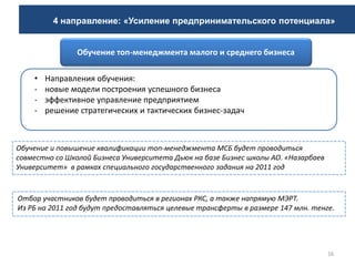 16
Обучение и повышение квалификации топ-менеджмента МСБ будет проводиться
совместно со Школой Бизнеса Университета Дьюк на базе Бизнес школы АО. «Назарбаев
Университет» в рамках специального государственного задания на 2011 год
• Направления обучения:
- новые модели построения успешного бизнеса
- эффективное управление предприятием
- решение стратегических и тактических бизнес-задач
Обучение топ-менеджмента малого и среднего бизнеса
Отбор участников будет проводиться в регионах РКС, а также напрямую МЭРТ.
Из РБ на 2011 год будут предоставляться целевые трансферты в размере 147 млн. тенге.
4 направление: «Усиление предпринимательского потенциала»
 