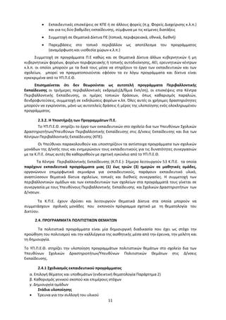 11
 Εκπαιδευτικές επισκέψεις σε ΚΠΕ ή σε άλλους φορείς (π.χ. Φορείς Διαχείρισης κ.λ.π.)
και για τις δύο βαθμίδες εκπαίδευσης, σύμφωνα με τις κείμενες διατάξεις
 Συμμετοχή σε Θεματικά Δίκτυα ΠΕ (τοπικά, περιφερειακά, εθνικά, διεθνή)
 Παρεμβάσεις στο τοπικό περιβάλλον ως αποτέλεσμα του προγράμματος
(αναμόρφωση και υιοθεσία χώρων κ.λ.π.)
Συμμετοχή σε προγράμματα Π.Ε καθώς και σε Θεματικά Δίκτυα άλλων κυβερνητικών ή μη
κυβερνητικών φορέων, φορέων περιφερειακής ή τοπικής αυτοδιοίκησης, ΑΕΙ, ερευνητικών κέντρων
κ.λ.π. οι οποίοι μπορούν με τα δικά τους μέσα να στηρίξουν το έργο των εκπαιδευτικών και των
σχολείων, μπορεί να πραγματοποιούνται εφόσον τα εν λόγω προγράμματα και δίκτυα είναι
εγκεκριμένα από το ΥΠ.Π.Ε.Θ.
Επισημαίνεται ότι δεν θεωρούνται ως αυτοτελή προγράμματα Περιβαλλοντικής
Εκπαίδευσης οι τριήμερες περιβαλλοντικές εκδρομές(Δ/θμια Εκπ/ση), οι επισκέψεις στα Κέντρα
Περιβαλλοντικής Εκπαίδευσης, οι ημέρες τοπικών δράσεων, όπως καθαρισμός παραλιών,
δενδροφυτεύσεις, συμμετοχή σε εκδηλώσεις φορέων κ.λπ. Όλες αυτές οι χρήσιμες δραστηριότητες
μπορούν να εγκρίνονται, μόνο ως αυτοτελείς δράσεις ή μέρος της υλοποίησης ενός ολοκληρωμένου
προγράμματος.
2.3.2. Η Υποστήριξη των Προγραμμάτων Π.Ε.
Το ΥΠ.Π.Ε.Θ. στηρίζει το έργο των εκπαιδευτικών στο σχολείο δια των Υπευθύνων Σχολικών
Δραστηριοτήτων/Υπευθύνων Περιβαλλοντικής Εκπαίδευσης στις Δ/νσεις Εκπαίδευσης και δια των
Κέντρων Περιβαλλοντικής Εκπαίδευσης (ΚΠΕ).
Οι Υπεύθυνοι παρακολουθούν και υποστηρίζουν τα αντίστοιχα προγράμματα των σχολικών
μονάδων της Δ/νσής τους και ενημερώνουν τους εκπαιδευτικούς για τις δυνατότητες συνεργασιών
με τα Κ.Π.Ε. όπως αυτές θα καθορισθούν με σχετική εγκύκλιο από το ΥΠ.Π.Ε.Θ.
Τα Κέντρα Περιβαλλοντικής Εκπαίδευσης (Κ.Π.Ε.): Σήμερα λειτουργούν 53 Κ.Π.Ε. τα οποία
παρέχουν εκπαιδευτικά προγράμματα μιας (1) έως τριών (3) ημερών σε μαθητικές ομάδες,
οργανώνουν επιμορφωτικά σεμινάρια για εκπαιδευτικούς, παράγουν εκπαιδευτικό υλικό,
αναπτύσσουν θεματικά δίκτυα σχολείων, τοπικές και διεθνείς συνεργασίες. Η συμμετοχή των
περιβαλλοντικών ομάδων και των εκπαιδευτικών των σχολείων στα προγράμματά τους γίνεται σε
συνεργασία με τους Υπευθύνους Περιβαλλοντικής Εκπαίδευσης και Σχολικών Δραστηριοτήτων των
Δ/νσεων.
Τα Κ.Π.Ε. έχουν ιδρύσει και λειτουργούν Θεματικά Δίκτυα στα οποία μπορούν να
συμμετάσχουν σχολικές μονάδες που εκπονούν πρόγραμμα σχετικό με τη θεματολογία του
Δικτύου.
2.4. ΠΡΟΓΡΑΜΜΑΤΑ ΠΟΛΙΤΙΣΤΙΚΩΝ ΘΕΜΑΤΩΝ
Τα πολιτιστικά προγράμματα είναι μία δημιουργική διαδικασία που έχει ως στόχο την
προώθηση του πολιτισμού και την καλλιέργεια της αισθητικής μέσα από την έρευνα, την μελέτη και
τη δημιουργία.
Το ΥΠ.Π.Ε.Θ. στηρίζει την υλοποίηση προγραμμάτων πολιτιστικών θεμάτων στο σχολείο δια των
Υπευθύνων Σχολικών Δραστηριοτήτων/Υπευθύνων Πολιτιστικών Θεμάτων στις Δ/νσεις
Εκπαίδευσης.
2.4.1 Σχεδιασμός εκπαιδευτικού προγράμματος
α. Επιλογή θέματος και υποθεμάτων (ενδεικτική θεματολογία Παράρτημα 2)
β. Καθορισμός γενικού σκοπού και επιμέρους στόχων
γ. Δημιουργία ομάδων
Στάδια υλοποίησης
 Έρευνα για την συλλογή του υλικού
 