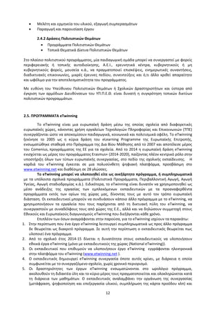 12
 Μελέτη και ερμηνεία του υλικού, εξαγωγή συμπερασμάτων
 Παραγωγή και παρουσίαση έργου
2.4.2 Δράσεις Πολιτιστικών Θεμάτων
 Προγράμματα Πολιτιστικών Θεμάτων
 Τοπικά Θεματικά Δίκτυα Πολιτιστικών Θεμάτων
Στο πλαίσιο πολιτιστικού προγράμματος, μία παιδαγωγική ομάδα μπορεί να συνεργαστεί με φορείς
περιφερειακής ή τοπικής αυτοδιοίκησης, Α.Ε.Ι., ερευνητικά κέντρα, κυβερνητικούς ή μη
κυβερνητικούς φορείς, μουσεία κ.ά., να πραγματοποιεί επισκέψεις, ενημερωτικές συναντήσεις,
διαδικτυακές επικοινωνίες, μικρές έρευνες πεδίου, συνεντεύξεις και ό,τι άλλο κριθεί απαραίτητο
και ωφέλιμο για την αποτελεσματικότητα του προγράμματος.
Με ευθύνη του Υπεύθυνου Πολιτιστικών Θεμάτων ή Σχολικών Δραστηριοτήτων και ύστερα από
έγκριση των αρμόδιων Διευθύνσεων του ΥΠ.Π.Ε.Θ. είναι δυνατή η συγκρότηση τοπικών δικτύων
πολιτιστικών προγραμμάτων.
2.5. ΠΡΟΓΡΑΜΜΑΤΑ eTwinning
Το eTwinning είναι μια ευρωπαϊκή δράση μέσω της οποίας σχολεία από διαφορετικές
ευρωπαϊκές χώρες, κάνοντας χρήση εργαλείων Τεχνολογιών Πληροφορίας και Επικοινωνιών (ΤΠΕ)
συνεργάζονται ώστε να αποκομίσουν παιδαγωγικά, κοινωνικά και πολιτισμικά οφέλη. Το eTwinning
ξεκίνησε το 2005 ως η κύρια δράση του eLearning Programme της Ευρωπαϊκής Επιτροπής,
ενσωματώθηκε σταθερά στο Πρόγραμμα της Δια Βίου Μάθησης από το 2007 και αποτέλεσε μέρος
του Comenius, προγράμματος της ΕΕ για τα σχολεία. Από το 2014 η ευρωπαϊκή δράση eTwinning
ενισχύεται ως μέρος του προγράμματος Erasmus+ (2014-2020), παίζοντας πλέον κεντρικό ρόλο στην
υποστήριξη όλων των τύπων ευρωπαϊκής συνεργασίας, στο πεδίο της σχολικής εκπαίδευσης. Η
καρδιά του eTwinning έγκειται σε μια πολυσύνθετη ψηφιακή πλατφόρμα, προσβάσιμη στο
www.etwinning.net και διαθέσιμη σε 28 γλώσσες.
Το eTwinning μπορεί να υλοποιηθεί είτε ως ανεξάρτητο πρόγραμμα, ή συμπληρωματικά
με τα υπόλοιπα σχολικά προγράμματα (Πολιτιστικά Προγράμματα, Περιβαλλοντική Αγωγή, Αγωγή
Υγείας, Αγωγή σταδιοδρομίας κ.ά.). Ειδικότερα, το eTwinning είναι δυνατόν να χρησιμοποιηθεί ως
μέσο ανάδειξης της εργασίας των εμπλεκόμενων εκπαιδευτικών με τα προαναφερθέντα
προγράμματα εκτός των ορίων της χώρας μας, δίνοντας τους με αυτό τον τρόπο ευρωπαϊκή
διάσταση. Οι εκπαιδευτικοί μπορούν να συνδυάσουν κάποιο άλλο πρόγραμμα με το eTwinning, να
χρησιμοποιήσουν τα εργαλεία που τους παρέχονται από τη δικτυακή πύλη του eTwinning, να
συνεργαστούν με συναδέλφους τους από χώρες της Ε.Ε., αλλά και να δηλώσουν συμμετοχή στους
Εθνικούς και Ευρωπαϊκούς διαγωνισμούς eTwinning που διεξάγονται κάθε χρόνο.
Επιπλέον των όσων αναγράφονται στην παρούσα, για το eTwinning ισχύουν τα παρακάτω:
1. Στην περίπτωση που ένα έργο eTwinning λειτουργεί συμπληρωματικά ως προς άλλο πρόγραμμα
δε θεωρείται ως διακριτό πρόγραμμα. Σε αυτή την περίπτωση ο εκπαιδευτικός θεωρείται πως
υλοποιεί ένα πρόγραμμα.
2. Από το σχολικό έτος 2014-15 δίνεται η δυνατότητα στους εκπαιδευτικούς να υλοποιήσουν
εθνικά έργα eTwinning (μόνο με εκπαιδευτικούς της χώρας (National eTwinning)).
3. Οι εκπαιδευτικοί που επιθυμούν να υλοποιήσουν έργο eTwinning εγγράφονται ηλεκτρονικά
στην πλατφόρμα του eTwinning (www.etwinning.net ).
4. Ο εκπαιδευτικός δημιουργεί eTwinning συνεργασία όποτε αυτός κρίνει, με διάρκεια η οποία
συμφωνείται με το συνεργαζόμενο σχολείο, χωρίς χρονικό περιορισμό.
5. Οι δραστηριότητες των έργων eTwinning ενσωματώνονται στο ωρολόγιο πρόγραμμα,
ακολουθούν τη διδακτέα ύλη και το κύριο μέρος τους πραγματοποιείται και ολοκληρώνεται κατά
τη διάρκεια των μαθημάτων. O εκπαιδευτικός αναλαμβάνει την οργάνωση της συνεργασίας
(μετάφραση, ψηφιοποίηση και επεξεργασία υλικού, συμπλήρωση της κάρτα προόδου κλπ) και
 