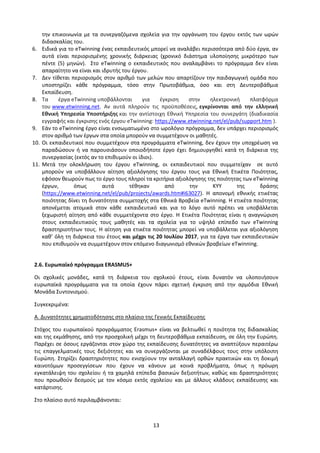 13
την επικοινωνία με τα συνεργαζόμενα σχολεία για την οργάνωση του έργου εκτός των ωρών
διδασκαλίας του.
6. Ειδικά για το eTwinning ένας εκπαιδευτικός μπορεί να αναλάβει περισσότερα από δύο έργα, αν
αυτά είναι περιορισμένης χρονικής διάρκειας (χρονικό διάστημα υλοποίησης μικρότερο των
πέντε (5) μηνών). Στο eTwinning ο εκπαιδευτικός που αναλαμβάνει το πρόγραμμα δεν είναι
απαραίτητο να είναι και ιδρυτής του έργου.
7. Δεν τίθεται περιορισμός στον αριθμό των μελών που απαρτίζουν την παιδαγωγική ομάδα που
υποστηρίζει κάθε πρόγραμμα, τόσο στην Πρωτοβάθμια, όσο και στη Δευτεροβάθμια
Εκπαίδευση.
8. Τα έργα eTwinning υποβάλλονται για έγκριση στην ηλεκτρονική πλατφόρμα
του www.etwinning.net. Αν αυτά πληρούν τις προϋποθέσεις, εγκρίνονται από την ελληνική
Εθνική Υπηρεσία Υποστήριξης και την αντίστοιχη Εθνική Υπηρεσία του συνεργάτη (διαδικασία
εγγραφής και έγκρισης ενός έργου eTwinning: https://www.etwinning.net/el/pub/support.htm ).
9. Εάν το eTwinning έργο είναι ενσωματωμένο στο ωρολόγιο πρόγραμμα, δεν υπάρχει περιορισμός
στον αριθμό των έργων στα οποία μπορούν να συμμετέχουν οι μαθητές.
10. Οι εκπαιδευτικοί που συμμετέχουν στα προγράμματα eTwinning, δεν έχουν την υποχρέωση να
παραδώσουν ή να παρουσιάσουν οποιοδήποτε έργο έχει δημιουργηθεί κατά τη διάρκεια της
συνεργασίας (εκτός αν το επιθυμούν οι ίδιοι).
11. Μετά την ολοκλήρωση του έργου eTwinning, οι εκπαιδευτικοί που συμμετείχαν σε αυτό
μπορούν να υποβάλλουν αίτηση αξιολόγησης του έργου τους για Εθνική Ετικέτα Ποιότητας,
εφόσον θεωρούν πως το έργο τους πληροί τα κριτήρια αξιολόγησης της ποιότητας των eTwinning
έργων, όπως αυτά τέθηκαν από την ΚΥΥ της δράσης
(https://www.etwinning.net/el/pub/projects/awards.htm#i63027). H απονομή εθνικής ετικέτας
ποιότητας δίνει τη δυνατότητα συμμετοχής στα Εθνικά Βραβεία eTwinning. Η ετικέτα ποιότητας
απονέμεται ατομικά στον κάθε εκπαιδευτικό και για το λόγο αυτό πρέπει να υποβάλλεται
ξεχωριστή αίτηση από κάθε συμμετέχοντα στο έργο. Η Ετικέτα Ποιότητας είναι η αναγνώριση
στους εκπαιδευτικούς τους μαθητές και τα σχολεία για το υψηλό επίπεδο των eTwinning
δραστηριοτήτων τους. Η αίτηση για ετικέτα ποιότητας μπορεί να υποβάλλεται για αξιολόγηση
καθ’ όλη τη διάρκεια του έτους και μέχρι τις 20 Ιουλίου 2017, για τα έργα των εκπαιδευτικών
που επιθυμούν να συμμετέχουν στον επόμενο διαγωνισμό εθνικών βραβείων eTwinning.
2.6. Ευρωπαϊκό πρόγραμμα ERASMUS+
Οι σχολικές μονάδες, κατά τη διάρκεια του σχολικού έτους, είναι δυνατόν να υλοποιήσουν
ευρωπαϊκά προγράμματα για τα οποία έχουν πάρει σχετική έγκριση από την αρμόδια Εθνική
Μονάδα Συντονισμού.
Συγκεκριμένα:
Α. Δυνατότητες χρηματοδότησης στο πλαίσιο της Γενικής Εκπαίδευσης
Στόχος του ευρωπαϊκού προγράμματος Erasmus+ είναι να βελτιωθεί η ποιότητα της διδασκαλίας
και της εκμάθησης, από την προσχολική μέχρι τη δευτεροβάθμια εκπαίδευση, σε όλη την Ευρώπη.
Παρέχει σε όσους εργάζονται στον χώρο της εκπαίδευσης δυνατότητες να αναπτύξουν περαιτέρω
τις επαγγελματικές τους δεξιότητες και να συνεργάζονται με συναδέλφους τους στην υπόλοιπη
Ευρώπη. Στηρίζει δραστηριότητες που ενισχύουν την ανταλλαγή ορθών πρακτικών και τη δοκιμή
καινοτόμων προσεγγίσεων που έχουν να κάνουν με κοινά προβλήματα, όπως η πρόωρη
εγκατάλειψη του σχολείου ή τα χαμηλά επίπεδα βασικών δεξιοτήτων, καθώς και δραστηριότητες
που προωθούν δεσμούς με τον κόσμο εκτός σχολείου και με άλλους κλάδους εκπαίδευσης και
κατάρτισης.
Στο πλαίσιο αυτό περιλαμβάνονται:
 