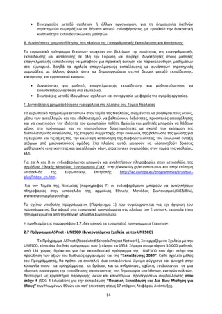 14
 Συνεργασίες μεταξύ σχολείων ή άλλων οργανισμών, για τη δημιουργία διεθνών
στρατηγικών συμπράξεων σε θέματα κοινού ενδιαφέροντος, με εργαλείο την διακρατική
κινητικότητα εκπαιδευτικών και μαθητών.
Β. Δυνατότητες χρηματοδότησης στο πλαίσιο της Επαγγελματικής Εκπαίδευσης και Κατάρτισης
Το ευρωπαϊκό πρόγραμμα Erasmus+ στοχεύει στη βελτίωση της ποιότητας της επαγγελματικής
εκπαίδευσης και κατάρτισης σε όλη την Ευρώπη και παρέχει δυνατότητες στους μαθητές
επαγγελματικής εκπαίδευσης να μεταβούν για πρακτική άσκηση και παρακολούθηση μαθημάτων
στο εξωτερικό. Βοηθά τα σχολεία επαγγελματικής εκπαίδευσης να συνάπτουν στρατηγικές
συμπράξεις με άλλους φορείς ώστε να δημιουργούνται στενοί δεσμοί μεταξύ εκπαίδευσης,
κατάρτισης και εργασιακού κόσμου.
 Δυνατότητες για μαθητές επαγγελματικής εκπαίδευσης και μαθητευόμενους να
τοποθετηθούν σε θέση στο εξωτερικό.
 Συμπράξεις μεταξύ ιδρυμάτων, σχολείων και συνεργασία με φορείς της αγοράς εργασίας.
Γ. Δυνατότητες χρηματοδότησης για σχολεία στο πλαίσιο του Τομέα Νεολαίας
Το ευρωπαϊκό πρόγραμμα Erasmus+ στον τομέα της Νεολαίας, αναμένεται να βοηθήσει τους νέους,
μέσω των ανταλλαγών και του εθελοντισμού, να βελτιώσουν δεξιότητες, προοπτικές απασχόλησης
και να ενισχύσουν την ιδιότητα του ευρωπαίου πολίτη. Σχολεία και μαθητές μπορούν να λάβουν
μέρος στο πρόγραμμα και να υλοποιήσουν δραστηριότητες με σκοπό την ενίσχυση της
διαπολιτισμικής συνείδησης, της ενεργού συμμετοχής στην κοινωνία, της βελτίωσης της γνώσης για
τη Ευρώπη και τις αξίες της, την καλύτερη κατανόηση της διαφορετικότητας, την κοινωνική ένταξη
ατόμων από μειονεκτούσες ομάδες. Στο πλαίσιο αυτό, μπορούν να υλοποιηθούν δράσεις
μαθησιακής κινητικότητας και ανταλλαγών νέων, στρατηγικές συμπράξεις στον τομέα της νεολαίας,
κλπ.
Για τα Α και Β οι ενδιαφερόμενοι μπορούν να αναζητήσουν πληροφορίες στην ιστοσελίδα της
αρμόδιας Εθνικής Μονάδας Συντονισμού / ΙΚΥ, http://www.iky.gr/erasmus-plus και στην επίσημη
ιστοσελίδα της Ευρωπαϊκής Επιτροπής http://ec.europa.eu/programmes/erasmus-
plus/index_en.htm.
Για τον Τομέα της Νεολαίας (παράγραφος Γ) οι ενδιαφερόμενοι μπορούν να αναζητήσουν
πληροφορίες στην ιστοσελίδα της αρμόδιας Εθνικής Μονάδας Συντονισμού/ΙΝΕΔΙΒΙΜ,
www.erasmusplusyouth.gr.
Το σχέδιο υποβολής προγράμματος (Παράρτημα 1) που συμπληρώνεται για την έγκριση του
προγράμματος, δεν αφορά στα ευρωπαϊκά προγράμματα στο πλαίσιο του Erasmus+, τα οποία είναι
ήδη εγκεκριμένα από την Εθνική Μονάδα Συντονισμού.
Η προθεσμία της παραγράφου 1.7. δεν αφορά τα ευρωπαϊκά προγράμματα Erasmus+.
2.7 Πρόγραμμα ASPnet - UNESCO (Συνεργαζόμενα Σχολεία με την UNESCO)
Το Πρόγραμμα ASPnet (Associated Schools Project Network), Συνεργαζόμενα Σχολεία με την
UNESCO, είναι ένα διεθνές πρόγραμμα που ξεκίνησε το 1953. Σήμερα συμμετέχουν 10.000 μαθητές
από 181 χώρες. Πρόκειται για ένα εκπαιδευτικό πρόγραμμα της UNESCO που έχει στόχο την
προώθηση των αξιών του διεθνούς οργανισμού και της ‘’Εκπαίδευσης 2030’’. Κάθε σχολείο μέλος
του Προγράμματος, θα πρέπει να αποτελεί ένα εκπαιδευτικό ίδρυμα σύγχρονο και ανοιχτό στην
κοινωνία όπου τα προγράμματα, οι δράσεις και οι ανθρώπινες σχέσεις εντάσσονται σε μια
ολιστική προσέγγιση της εκπαίδευσης σκοπεύοντας στη δημιουργία υπεύθυνων, ενεργών πολιτών.
Λειτουργεί ως εργαστήριο παραγωγής ιδεών και καινοτόμων προσεγγίσεων συμβάλλοντας στον
στόχο 4 (SDG 4 Education) για την εκπαίδευση ‘’Ποιοτική Εκπαίδευση και Δία Βίου Μάθηση για
όλους’’ των Ηνωμένων Εθνών και κατ’ επέκταση στους 17 στόχους Αειφόρου Ανάπτυξης.
 