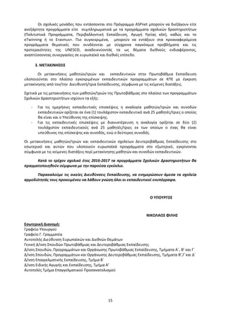 15
Οι σχολικές μονάδες που εντάσσονται στο Πρόγραμμα ASPnet μπορούν να διεξάγουν είτε
ανεξάρτητα προγράμματα είτε συμπληρωματικά με τα προγράμματα σχολικών δραστηριοτήτων
(Πολιτιστικά Προγράμματα, Περιβαλλοντική Εκπαίδευση, Αγωγή Υγείας κλπ), καθώς και το
eTwinning ή το Erasmus+. Πιο συγκεκριμένα, μπορούν να εντάξουν στα προαναφερόμενα
προγράμματα θεματικές που συνδέονται με σύγχρονα παγκόσμια προβλήματα και τις
προτεραιότητες της UNESCO, αναδεικνύοντάς τα ως θέματα διεθνούς ενδιαφέροντος,
αναπτύσσοντας συνεργασίες σε ευρωπαϊκό και διεθνές επίπεδο.
3. ΜΕΤΑΚΙΝΗΣΕΙΣ
Οι μετακινήσεις μαθητών/τριών και εκπαιδευτικών στην Πρωτοβάθμια Εκπαίδευση
υλοποιούνται στο πλαίσιο εγκεκριμένων εκπαιδευτικών προγραμμάτων σε ΚΠΕ με έγκριση
μετακίνησης από τον/την Διευθυντή/τρια Εκπαίδευσης, σύμφωνα με τις κείμενες διατάξεις.
Σχετικά με τις μετακινήσεις των μαθητών/τριών της Πρωτοβάθμιας στο πλαίσιο των προγραμμάτων
Σχολικών Δραστηριοτήτων ισχύουν τα εξής:
- Για τις ημερήσιες εκπαιδευτικές επισκέψεις η αναλογία μαθητών/τριών και συνοδών
εκπαιδευτικών ορίζεται σε ένα (1) τουλάχιστον εκπαιδευτικό ανά 25 μαθητές/τριες ο οποίος
θα είναι και ο Υπεύθυνος της επίσκεψης.
- Για τις εκπαιδευτικές επισκέψεις με διανυκτέρευση η αναλογία ορίζεται σε δύο (2)
τουλάχιστον εκπαιδευτικούς ανά 25 μαθητές/τριες εκ των οποίων ο ένας θα είναι
υπεύθυνος της επίσκεψης και συνοδός, ενώ ο δεύτερος συνοδός.
Οι μετακινήσεις μαθητών/τριών και εκπαιδευτικών σχολείων Δευτεροβάθμιας Εκπαίδευσης στο
εσωτερικό και αυτών που υλοποιούν ευρωπαϊκά προγράμματα στο εξωτερικό, εγκρίνονται
σύμφωνα με τις κείμενες διατάξεις περί μετακίνησης μαθητών και συνοδών εκπαιδευτικών.
Κατά το τρέχον σχολικό έτος 2016-2017 τα προγράμματα Σχολικών Δραστηριοτήτων θα
πραγματοποιηθούν σύμφωνα με την παρούσα εγκύκλιο.
Παρακαλούμε τις οικείες Διευθύνσεις Εκπαίδευσης, να ενημερώσουν άμεσα τα σχολεία
αρμοδιότητάς τους προκειμένου να λάβουν γνώση όλοι οι εκπαιδευτικοί ενυπόγραφα.
Ο ΥΠΟΥΡΓΟΣ
ΝΙΚΟΛΑΟΣ ΦΙΛΗΣ
Εσωτερική Διανομή:
Γραφείο Υπουργού
Γραφείο Γ. Γραμματέα
Αυτοτελής Διεύθυνση Ευρωπαϊκών και Διεθνών Θεμάτων
Γενική Δ/νση Σπουδών Πρωτοβάθμιας και Δευτεροβάθμιας Εκπαίδευσης
Δ/νση Σπουδών, Προγραμμάτων και Οργάνωσης Πρωτοβάθμιας Εκπαίδευσης, Τμήματα Α΄, B’ και Γ΄
Δ/νση Σπουδών, Προγραμμάτων και Οργάνωσης Δευτεροβάθμιας Εκπαίδευσης, Τμήματα B’,Γ΄και Δ΄
Δ/νση Επαγγελματικής Εκπαίδευσης, Τμήμα Β΄
Δ/νση Ειδικής Αγωγής και Εκπαίδευσης, Τμήμα Α’
Αυτοτελές Τμήμα Επαγγελματικού Προσανατολισμού
 