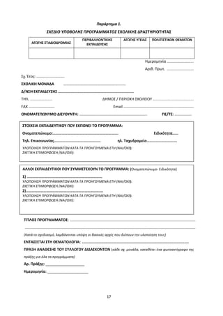 17
Παράρτημα 1.
ΣΧΕΔΙΟ ΥΠΟΒΟΛΗΣ ΠΡΟΓΡΑΜΜΑΤΟΣ ΣΧΟΛΙΚΗΣ ΔΡΑΣΤΗΡΙΟΤΗΤΑΣ
ΑΓΩΓΗΣ ΣΤΑΔΙΟΔΡΟΜΙΑΣ
ΠΕΡΙΒΑΛΛΟΝΤΙΚΗΣ
ΕΚΠΑΙΔΕΥΣΗΣ
ΑΓΩΓΗΣ ΥΓΕΙΑΣ ΠΟΛΙΤΙΣΤΙΚΩΝ ΘΕΜΑΤΩΝ
Ημερομηνία ..........................
Αριθ. Πρωτ. ..........................
Σχ. Έτος: ………….......……….
ΣΧΟΛΙΚΗ ΜΟΝΑΔΑ …………………………………………………........
Δ/ΝΣΗ ΕΚΠΑΙΔΕΥΣΗΣ .....................................................................
ΤΗΛ. ………………….. ΔΗΜΟΣ / ΠΕΡΙΟΧΗ ΣΧΟΛΕΙΟΥ …...………….....….…………...
FAX ……….……….……. Email ……………………………...…..……….......…………….
ΟΝΟΜΑΤΕΠΩΝΥΜΟ ΔΙΕΥΘΥΝΤΗ: ………………...………………………………………….. ΠΕ/ΤΕ: ..........…….
ΤΙΤΛΟΣ ΠΡΟΓΡΑΜΜΑΤΟΣ: .........................................................................................................................
.....................................................................................................................................................................
(Κατά το σχεδιασμό, λαμβάνονται υπόψη οι βασικές αρχές που διέπουν την υλοποίηση τους)
ΕΝΤΑΣΣΕΤΑΙ ΣΤΗ ΘΕΜΑΤΟΛΟΓΙΑ: ...............................................................................................
ΠΡΑΞΗ ΑΝΑΘΕΣΗΣ ΤΟΥ ΣΥΛΛΟΓΟΥ ΔΙΔΑΣΚΟΝΤΩΝ (κάθε σχ. μονάδα, καταθέτει ένα φωτοαντίγραφο της
πράξης για όλα τα προγράμματα)
Αρ. Πράξης: ___________________
Ημερομηνία: ____________________
ΣΤΟΙΧΕΙΑ ΕΚΠΑΙΔΕΥΤΙΚΟΥ ΠΟΥ ΕΚΠΟΝΕΙ ΤΟ ΠΡΟΓΡΑΜΜΑ:
Ονοματεπώνυμο:…………………………………………………………. Ειδικότητα……
Τηλ. Επικοινωνίας………………………………………… ηλ. Ταχυδρομείο………………………….
ΥΛΟΠΟΙΗΣΗ ΠΡΟΓΡΑΜΜΑΤΩΝ ΚΑΤΑ ΤΑ ΠΡΟΗΓΟΥΜΕΝΑ ΕΤΗ (ΝΑΙ/ΟΧΙ):
ΣΧΕΤΙΚΗ ΕΠΙΜΟΡΦΩΣΗ (ΝΑΙ/ΟΧΙ):
ΑΛΛΟΙ ΕΚΠΑΙΔΕΥΤΙΚΟΙ ΠΟΥ ΣΥΜΜΕΤΕΧΟΥΝ ΤΟ ΠΡΟΓΡΑΜΜΑ: (Ονοματεπώνυμο- Ειδικότητα)
1) ……………………..……………………………………………
ΥΛΟΠΟΙΗΣΗ ΠΡΟΓΡΑΜΜΑΤΩΝ ΚΑΤΑ ΤΑ ΠΡΟΗΓΟΥΜΕΝΑ ΕΤΗ (ΝΑΙ/ΟΧΙ):
ΣΧΕΤΙΚΗ ΕΠΙΜΟΡΦΩΣΗ (ΝΑΙ/ΟΧΙ):
2)…………………………………………………………………….
ΥΛΟΠΟΙΗΣΗ ΠΡΟΓΡΑΜΜΑΤΩΝ ΚΑΤΑ ΤΑ ΠΡΟΗΓΟΥΜΕΝΑ ΕΤΗ (ΝΑΙ/ΟΧΙ):
ΣΧΕΤΙΚΗ ΕΠΙΜΟΡΦΩΣΗ (ΝΑΙ/ΟΧΙ):
 