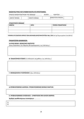 18
ΜΑΘΗΤΕΣ/ΤΡΙΕΣ ΠΟΥ ΣΥΜΜΕΤΕΧΟΥΝ ΣΤΟ ΠΡΟΓΡΑΜΜΑ:
ΣΥΝΟΛΟ ΜΑΘΗΤΩΝ/ΤΡΙΩΝ ΤΗΣ ΟΜΑΔΑΣ : ……………. ΑΓΟΡΙΑ: ……… ΚΟΡΙΤΣΙΑ: ………
ΑΜΙΓΕΣ ΤΜΗΜΑ: ΜΕΙΚΤΗ ΟΜΑΔΑ: ΕΙΔΙΚΟΤΗΤΑ ΕΠΑΛ/ΕΚ:
ΣΥΝΑΝΤΗΣΕΙΣ ΟΜΑΔΑΣ
ΗΜΕΡΑ: ΩΡΑ: ΤΟΠΟΣ ΣΥΝΑΝΤΗΣΗΣ
ΥΠΑΡΧΕΙ ΣΤΟ ΣΧΟΛΕΙΟ ΑΡΧΕΙΟ ΤΩΝ ΣΧΟΛΙΚΩΝ ΔΡΑΣΤΗΡΙΟΤΗΤΩΝ; ΝΑΙ / ΟΧΙ (Αν όχι δημιουργήστε ένα φέτος)
ΠΑΙΔΑΓΩΓΙΚΗ ΔΙΑΔΙΚΑΣΙΑ:
Α.ΚΥΡΙΟ ΘΕΜΑ- ΘΕΜΑΤΙΚΕΣ ΕΝΟΤΗΤΕΣ
(ποιες διαστάσεις του θέματος θα προσεγγίσετε, έως 100 λέξεις) :
Β. ΠΑΙΔΑΓΩΓΙΚΟΙ ΣΤΟΧΟΙ (τι επιδιώκετε να μάθουν, έως 100 λέξεις )
Γ. ΜΕΘΟΔΟΛΟΓΙΑ ΥΛΟΠΟΙΗΣΗΣ : (έως 100 λέξεις)
Δ.ΠΡΟΒΛΕΠΟΜΕΝΗ ΔΙΑΡΚΕΙΑ- ΠΡΟΒΛΕΠΟΜΕΝΟΣ ΜΗΝΑΣ ΕΝΑΡΞΗΣ:
Ε. ΠΡΟΒΛΕΠΟΜΕΝΕΣ ΕΠΙΣΚΕΨΕΙΣ-– ΣΥΝΕΡΓΑΣΙΕΣ ΜΕ ΑΛΛΟΥΣ ΦΟΡΕΙΣ:
Αριθμός προβλεπόμενων επισκέψεων ................
1)
2)
 
