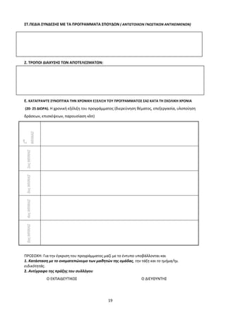 19
ΣΤ.ΠΕΔΙΑ ΣΥΝΔΕΣΗΣ ΜΕ ΤΑ ΠΡΟΓΡΑΜΜΑΤΑ ΣΠΟΥΔΩΝ ( ΑΝΤΙΣΤΟΙΧΩΝ ΓΝΩΣΤΙΚΩΝ ΑΝΤΙΚΕΙΜΕΝΩΝ)
Ζ. ΤΡΟΠΟΙ ΔΙΑΧΥΣΗΣ ΤΩΝ ΑΠΟΤΕΛΕΣΜΑΤΩΝ:
Ε. ΚΑΤΑΓΡΑΨΤΕ ΣΥΝΟΠΤΙΚΑ ΤΗΝ ΧΡΟΝΙΚΗ ΕΞΕΛΙΞΗ ΤΟΥ ΠΡΟΓΡΑΜΜΑΤΟΣ ΣΑΣ ΚΑΤΑ ΤΗ ΣΧΟΛΙΚΗ ΧΡΟΝΙΑ
(20- 25 ΔΙΩΡΑ). Η χρονική εξέλιξη του προγράμματος (διερεύνηση θέματος, επεξεργασία, υλοποίηση
δράσεων, επισκέψεων, παρουσίαση κλπ)
1
ος
ΜΗΝΑΣ
2οςΜΗΝΑΣ3οςΜΗΝΑΣ4οςΜΗΝΑΣ5οςΜΗΝΑΣ
ΠΡΟΣΟΧΗ: Για την έγκριση του προγράμματος μαζί με το έντυπο υποβάλλονται και
1. Κατάσταση με το ονοματεπώνυμο των μαθητών της ομάδας, την τάξη και το τμήμα/τμ.
ειδικότητάς.
2. Αντίγραφο της πράξης του συλλόγου
Ο ΕΚΠΑΙΔΕΥΤΙΚΟΣ Ο ΔΙΕΥΘΥΝΤΗΣ
 