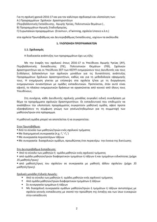 2
Για τη σχολική χρονιά 2016-17 και για τον καλύτερο σχεδιασμό και υλοποίηση των:
Α ) Προγραμμάτων Σχολικών Δραστηριοτήτων
(Περιβαλλοντικής Εκπαίδευσης, Αγωγής Υγείας, Πολιτιστικών θεμάτων ) ,
Β) Προγραμμάτων Αγωγής Σταδιοδρομίας,
Γ) Ευρωπαϊκών προγραμμάτων (Erasmus+, eΤwinning, σχολεία Unesco κ.λ.π.)
στα σχολεία Πρωτοβάθμιας και Δευτεροβάθμιας Εκπαίδευσης, ισχύουν τα ακόλουθα:
1. ΥΛΟΠΟΙΗΣΗ ΠΡΟΓΡΑΜΜΑΤΩΝ
1.1. Σχεδιασμός
Η διαδικασία ανάπτυξης των προγραμμάτων έχει ως εξής:
Με την έναρξη του σχολικού έτους 2016-17 οι Υπεύθυνοι Αγωγής Υγείας (ΑΥ),
Περιβαλλοντικής Εκπαίδευσης (ΠΕ), Πολιτιστικών Θεμάτων (ΠΘ), Σχολικών
Δραστηριοτήτων και οι Υπεύθυνοι ΣΕΠ των ΚΕΣΥΠ ενημερώνουν τους Διευθυντές και τους
Συλλόγους Διδασκόντων των σχολικών μονάδων για τις δυνατότητες ανάπτυξης
Προγραμμάτων Σχολικών Δραστηριοτήτων, καθώς και για τη μεθοδολογία εφαρμογής
τους. Η ενημέρωση γίνεται με επίσκεψη στα σχολεία ή/και με τη διοργάνωση
ενημερωτικών συναντήσεων με ομάδες εκπαιδευτικών. Προτείνεται, όταν αυτό είναι
εφικτό, το πλαίσιο ενημερωτικών δράσεων να οργανώνεται από κοινού από όλους τους
Υπευθύνους.
Στη συνέχεια, κάθε Διευθυντής σχολικής μονάδας συγκαλεί ειδική συνεδρίαση με
θέμα τα προγράμματα σχολικών δραστηριοτήτων. Οι εκπαιδευτικοί που επιθυμούν να
αναλάβουν την υλοποίηση προγράμματος συγκροτούν μαθητική ομάδα, αφού πρώτα
εξασφαλίσουν τη σύμφωνη γνώμη των γονέων/κηδεμόνων για τη συμμετοχή των
μαθητών/τριών στο πρόγραμμα.
Η μαθητική ομάδα μπορεί να αποτελείται ή να συγκροτείται:
Στην Πρωτοβάθμια:
 Από το σύνολο των μαθητών/τριών ενός σχολικού τμήματος
 Με διατμηματική συνεργασία (π.χ. Γ1΄-Γ2΄)
 Με συνεργασία περισσοτέρων τάξεων
 Με συνεργασία διασχολικών ομάδων, προωθώντας έτσι περαιτέρω την έννοια της δικτύωσης
Στη Δευτεροβάθμια Εκπαίδευση:
 Από το σύνολο των μαθητών ή ομάδα μαθητών ενός σχολικού τμήματος
 από ομάδα μαθητών/τριών διαφορετικών τμημάτων ή τάξεων ή και τμημάτων ειδικότητας (μέχρι
35 μαθητές/τριες)
 από μαθητές/τριες του σχολείου σε συνεργασία με μαθητές άλλου σχολείου (μέχρι 35
μαθητές/τριες).
Σχολικές μονάδες Ειδικής Αγωγής:
 Από το σύνολο των μαθητών ή ομάδα μαθητών ενός σχολικού τμήματος
 Από ομάδα μαθητών/τριών διαφορετικών τμημάτων ή τάξεων
 Σε συνεργασία τμημάτων ή τάξεων
 Με διασχολική συνεργασία ομάδων μαθητών/τριών ή τμημάτων ή τάξεων αντιστοίχως με
σχολεία γενικής εκπαίδευσης με σκοπό την προώθηση της ένταξης και των ίσων ευκαιριών
στην εκπαίδευση
 