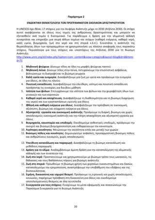 20
Παράρτημα 2
ΕΝΔΕΙΚΤΙΚΗ ΘΕΜΑΤΟΛΟΓΙΑ ΤΩΝ ΠΡΟΓΡΑΜΜΑΤΩΝ ΣΧΟΛΙΚΩΝ ΔΡΑΣΤΗΡΙΟΤΗΤΩΝ
Η UNESCO έχει θέσει 17 στόχους για την Αειφόρο Ανάπτυξη μέχρι το 2030 (Ατζέντα 2030). Οι στόχοι
αυτοί αναφέρονται σε όλους τους τομείς της ανθρώπινης δραστηριότητας και μπορούν να
εξετασθούν ανά τομέα ή διατομεακά. Για παράδειγμα η δράση για την κλιματική αλλαγή
συναρτάται και επηρεάζει μια σειρά άλλων τομέων και στόχων (καθαρή ενέργεια, καθαρό νερό,
καλή υγεία, βιομηχανία, ζωή στο νερό και στη στεριά κ.λ.π.). Συνιστάται η ανάπτυξη της
θεματολογίας όλων των προγραμμάτων να χρησιμοποιήσει ως πλαίσιο αναφοράς τους παρακάτω
στόχους. Περισσότερα για τους στόχους και υποστόχους της Ατζέντας 2030 για τη Βιώσιμη
Ανάπτυξη:
http://www.unric.org/el/index.php?option=com_content&view=category&layout=blog&id=6&Itemi
d=71
1. Μηδενική φτώχεια: Δίνουμε τέλος σε όλες τις μορφές φτώχειας παντού
2. Μηδενική πείνα: Δίνουμε τέλος στην πείνα, πετυχαίνουμε την επισιτιστική ασφάλεια,
βελτιώνουμε τη διατροφή και τη βιώσιμη γεωργία
3. Καλή υγεία και ευημερία: Διασφαλίζουμε μία ζωή με υγεία και προάγουμε την ευημερία
για όλους, σε όλες τις ηλικίες
4. Ποιοτική εκπαίδευση: Διασφαλίζουμε την ελεύθερη, ισότιμη και ποιοτική εκπαίδευση
προάγοντας τις ευκαιρίες για δια βίου μάθηση
5. Ισότητα των φύλων: Επιτυγχάνουμε την ισότητα των φύλων και την χειραφέτηση όλων των
γυναικών και των κοριτσιών
6. Καθαρό νερό και αποχέτευση: Διασφαλίζουμε τη διαθεσιμότητα και τη βιώσιμη διαχείριση
του νερού και των εγκαταστάσεων υγιεινής για όλους
7. Φθηνή και καθαρή ενέργεια για όλους: Διασφαλίζουμε την πρόσβαση σε οικονομική,
αξιόπιστη, βιώσιμη και σύγχρονη ενέργεια για όλους
8. Αξιοπρεπής εργασία και οικονομική ανάπτυξη: Προάγουμε τη διαρκή, βιώσιμη και χωρίς
αποκλεισμούς οικονομική ανάπτυξη και την πλήρη απασχόληση και αξιοπρεπή εργασία για
όλους
9. Βιομηχανία, καινοτομία και υποδομές: Οικοδομούμε ανθεκτικές υποδομές, προάγουμε την
ανοιχτή και βιώσιμη βιομηχανοποίηση και ενθαρρύνουμε την καινοτομία.
10. Λιγότερες ανισότητες: Μειώνουμε την ανισότητα εντός και μεταξύ των χωρών
11. Βιώσιμες πόλεις και κοινότητες: Δημιουργούμε ασφαλείς, προσαρμοστικές βιώσιμες πόλεις
και ανθρώπινους οικισμούς, χωρίς αποκλεισμούς
12. Υπεύθυνη κατανάλωση και παραγωγή: Διασφαλίζουμε τη βιώσιμη κατανάλωση και
μεθόδους παραγωγής
13. Δράση για το κλίμα: Αναλαμβάνουμε άμεση δράση για την καταπολέμηση της κλιματικής
αλλαγής και των συνεπειών της
14. Ζωή στο νερό: Προστατεύουμε και χρησιμοποιούμε με βιώσιμο τρόπο τους ωκεανούς, τις
θάλασσες και τους θαλάσσιους πόρους για βιώσιμη ανάπτυξη
15. Ζωή στη στεριά: Προωθούμε τη βιώσιμη χρήση των χερσαίων οικοσυστημάτων και δασών,
καταπολεμούμε την ερημοποίηση, αναστρέφουμε την υποβάθμιση του εδάφους και της
βιοποικιλότητας
16. Ειρήνη, δικαιοσύνη και ισχυροί θεσμοί: Προάγουμε τις ειρηνικές και χωρίς αποκλεισμούς
κοινωνίες, παρέχουμε πρόσβαση στη δικαιοσύνη για όλους και οικοδομούμε
αποτελεσματικούς θεσμούς σε όλα τα επίπεδα
17. Συνεργασία για τους στόχους: Ενισχύουμε τα μέσα εφαρμογής και ανανεώνουμε την
Παγκόσμια Συνεργασία για τη Βιώσιμη Ανάπτυξη
 