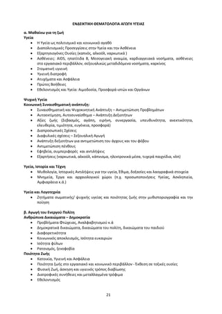 21
ΕΝΔΕΙΚΤΙΚΗ ΘΕΜΑΤΟΛΟΓΙΑ ΑΓΩΓΗ ΥΓΕΙΑΣ
α. Μαθαίνω για τη ζωή
Υγεία
 Η Υγεία ως πολιτισμικό και κοινωνικό αγαθό
 Διαπολιτισμικές Προσεγγίσεις στην Υγεία και την Ασθένεια
 Εξαρτησιογόνες Ουσίες (καπνός, αλκοόλ, ναρκωτικά )
 Ασθένειες: AIDS, ηπατίτιδα Β, Μεσογειακή αναιμία, καρδιαγγειακά νοσήματα, ασθένειες
στο εργασιακό περιβάλλον, σεξουαλικώς μεταδιδόμενα νοσήματα, καρκίνος
 Στοματική υγιεινή
 Υγιεινή διατροφή
 Ατυχήματα και Ασφάλεια
 Πρώτες Βοήθειες
 Εθελοντισμός και Υγεία: Αιμοδοσία, Προσφορά ιστών και Οργάνων
Ψυχική Υγεία
Κοινωνική Συναισθηματική ανάπτυξη:
 Συναισθηματική και Ψυχοκινητική Ανάπτυξη – Αντιμετώπιση Προβλημάτων
 Αυτοεκτίμηση, Αυτοσυναίσθημα – Ανάπτυξη Δεξιοτήτων
 Αξίες ζωής (Σεβασμός, αγάπη, ειρήνη, συνεργασία, υπευθυνότητα, ανεκτικότητα,
ελευθερία, τιμιότητα, ευγένεια, προσφορά)
 Διαπροσωπικές Σχέσεις
 Διαφυλικές σχέσεις – Σεξουαλική Αγωγή
 Ανάπτυξη δεξιοτήτων για αντιμετώπιση του άγχους και του φόβου
 Αντιμετώπιση πένθους
 Εφηβεία, συμπεριφορές και αντιλήψεις
 Εξαρτήσεις (ναρκωτικά, αλκοόλ, κάπνισμα, ηλεκτρονικά μέσα, τυχερά παιχνίδια, κλπ)
Υγεία, Ιστορία και Τέχνη
 Μυθολογία, Ιστορικές Αντιλήψεις για την υγεία, Έθιμα, δοξασίες και λαογραφικά στοιχεία
 Μνημεία, Έργα και αρχαιολογικοί χώροι (π.χ. προσωποποιήσεις Υγείας, Ασκληπιεία,
Αμφιαράεια κ.ά.)
Υγεία και Λογοτεχνία
 Ζητήματα σωματικής/ ψυχικής υγείας και ποιότητας ζωής στην μυθιστοριογραφία και την
ποίηση
β. Αγωγή του Ενεργού Πολίτη
Ανθρώπινα Δικαιώματα – Δημοκρατία
 Προβλήματα Φτώχειας, Αναλφαβητισμού κ.ά
 Δημοκρατικά δικαιώματα, δικαιώματα του πολίτη, δικαιώματα του παιδιού
 Διαφορετικότητα
 Κοινωνικός αποκλεισμός, Ισότητα ευκαιριών
 Ισότητα φύλων
 Ρατσισμός, ξενοφοβία
Ποιότητα Ζωής
 Κατοικία, Υγιεινή και Ασφάλεια
 Ποιότητα ζωής στο εργασιακό και κοινωνικό περιβάλλον - Έκθεση σε τοξικές ουσίες
 Φυσική Ζωή, άσκηση και υγιεινός τρόπος διαβίωσης
 Διατροφικές συνήθειες και μεταλλαγμένα τρόφιμα
 Εθελοντισμός
 