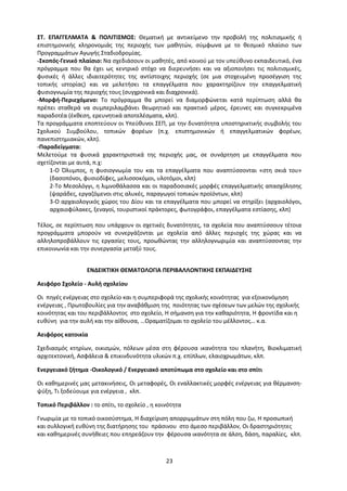 23
ΣΤ. ΕΠΑΓΓΕΛΜΑΤΑ & ΠΟΛΙΤΙΣΜΟΣ: Θεματική με αντικείμενο την προβολή της πολιτισμικής ή
επιστημονικής κληρονομιάς της περιοχής των μαθητών, σύμφωνα με το θεσμικό πλαίσιο των
Προγραμμάτων Αγωγής Σταδιοδρομίας.
-Σκοπός-Γενικό πλαίσιο: Να σχεδιάσουν οι μαθητές, από κοινού με τον υπεύθυνο εκπαιδευτικό, ένα
πρόγραμμα που θα έχει ως κεντρικό στόχο να διερευνήσει και να αξιοποιήσει τις πολιτισμικές,
φυσικές ή άλλες ιδιαιτερότητες της αντίστοιχης περιοχής (σε μια στοχευμένη προσέγγιση της
τοπικής ιστορίας) και να μελετήσει τα επαγγέλματα που χαρακτηρίζουν την επαγγελματική
φυσιογνωμία της περιοχής τους (συγχρονικά και διαχρονικά).
-Μορφή-Περιεχόμενο: Το πρόγραμμα θα μπορεί να διαμορφώνεται κατά περίπτωση αλλά θα
πρέπει σταθερά να συμπεριλαμβάνει θεωρητικό και πρακτικό μέρος, έρευνες και συγκεκριμένα
παραδοτέα (έκθεση, ερευνητικά αποτελέσματα, κλπ).
Τα προγράμματα εποπτεύουν οι Υπεύθυνοι ΣΕΠ, με την δυνατότητα υποστηρικτικής συμβολής του
Σχολικού Συμβούλου, τοπικών φορέων (π.χ. επιστημονικών ή επαγγελματικών φορέων,
πανεπιστημιακών, κλπ).
-Παραδείγματα:
Μελετούμε τα φυσικά χαρακτηριστικά της περιοχής μας, σε συνάρτηση με επαγγέλματα που
σχετίζονται με αυτά, π.χ:
1-Ο Όλυμπος, η φυσιογνωμία του και τα επαγγέλματα που αναπτύσσονται «στη σκιά του»
(δασοπόνοι, φυσιοδίφες, μελισσοκόμοι, υλοτόμοι, κλπ)
2-Το Μεσολόγγι, η λιμνοθάλασσα και οι παραδοσιακές μορφές επαγγελματικής απασχόλησης
(ψαράδες, εργαζόμενοι στις αλυκές, παραγωγοί τοπικών προϊόντων, κλπ)
3-Ο αρχαιολογικός χώρος του Δίου και τα επαγγέλματα που μπορεί να στηρίξει (αρχαιολόγοι,
αρχαιοφύλακες, ξεναγοί, τουριστικοί πράκτορες, φωτογράφοι, επαγγέλματα εστίασης, κλπ)
Τέλος, σε περίπτωση που υπάρχουν οι σχετικές δυνατότητες, τα σχολεία που αναπτύσσουν τέτοια
προγράμματα μπορούν να συνεργάζονται με σχολεία από άλλες περιοχές της χώρας και να
αλληλοπροβάλλουν τις εργασίες τους, προωθώντας την αλληλογνωριμία και αναπτύσσοντας την
επικοινωνία και την συνεργασία μεταξύ τους.
ΕΝΔΕΙΚΤΙΚΗ ΘΕΜΑΤΟΛΟΓΙΑ ΠΕΡΙΒΑΛΛΟΝΤΙΚΗΣ ΕΚΠΑΙΔΕΥΣΗΣ
Αειφόρο Σχολείο - Αυλή σχολείου
Οι πηγές ενέργειας στο σχολείο και η συμπεριφορά της σχολικής κοινότητας για εξοικονόμηση
ενέργειας , Πρωτοβουλίες για την αναβάθμιση της ποιότητας των σχέσεων των μελών της σχολικής
κοινότητας και του περιβάλλοντος στο σχολείο, Η σήμανση για την καθαριότητα, Η φροντίδα και η
ευθύνη για την αυλή και την αίθουσα, …Οραματίζομαι το σχολείο του μέλλοντος… κ.α.
Αειφόρος κατοικία
Σχεδιασμός κτηρίων, οικισμών, πόλεων μέσα στη φέρουσα ικανότητα του πλανήτη, Βιοκλιματική
αρχιτεκτονική, Ασφάλεια & επικινδυνότητα υλικών π.χ. επίπλων, ελαιοχρωμάτων, κλπ.
Ενεργειακό ζήτημα -Οικολογικό / Ενεργειακό αποτύπωμα στο σχολείο και στο σπίτι
Οι καθημερινές μας μετακινήσεις, Οι μεταφορές, Οι εναλλακτικές μορφές ενέργειας για θέρμανση-
ψύξη, Τι ξοδεύουμε για ενέργεια , κλπ.
Τοπικό Περιβάλλον : το σπίτι, το σχολείο , η κοινότητα
Γνωριμία με το τοπικό οικοσύστημα, Η διαχείριση απορριμμάτων στη πόλη που ζω, Η προσωπική
και συλλογική ευθύνη της διατήρησης του πράσινου στο άμεσο περιβάλλον, Οι δραστηριότητες
και καθημερινές συνήθειες που επηρεάζουν την φέρουσα ικανότητα σε άλση, δάση, παραλίες, κλπ.
 