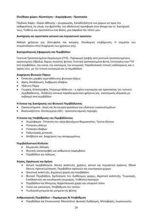 24
Ελεύθεροι χώροι: Αξιοποίηση – Διαμόρφωση - Προστασία
Παιδικές Χαρές - Χώροι άθλησης – ψυχαγωγίας, Καταλληλότητα των χώρων ως προς την
καθαριότητα, τα υλικά, την φροντίδα, την εθελοντική προσφορά στον έλεγχο και τη διατήρησή
τους, Υιοθετώ και προστατεύω ένα άλσος, μία παραλία του τόπου μου.
Διατήρηση και προστασία αστικού και περιαστικού πρασίνου
Αλλαγή χρήσεων γης (Αστυφιλία και ανεργία, Οικολογική επιβάρυνση, Η σημασία του
κτηματολογίου στην διαχείριση των χρήσεων γης).
Βιοτεχνολογικές Εφαρμογές και Περιβάλλον
Γενετικά Τροποποιημένοι Οργανισμοί (ΓΤΟ) : Παραγωγή τροφής από γενετικά τροποποιημένους
οργανισμούς (Υβρίδια, Άγριες ποικιλίες φυτών, Γενετικά τροποποιημένα φυτά, Επιπτώσεις των ΓΤΟ
στο περιβάλλον, την υγεία, την οικονομία, την κοινωνία), Παραδοσιακές τοπικές καλλιέργειες και η
σχέση τους με την τοπική οικονομία και το περιβάλλον.
Διαχείριση Φυσικών Πόρων
 Εντατικές μορφές εκμετάλλευσης φυσικών πόρων
 Δάση, Αποδάσωση, διάβρωση εδαφών
 Υδάτινοι Πόροι
 Γεωργία, Κτηνοτροφία, Υπερεκμετάλλευση – η σχέση οικονομίας και προστασίας του τοπικού
περιβάλλοντος, Ανάδειξη τοπικών παραδειγματικών χρήσεων γης οικονομικής κλίμακας με
σεβασμό στα περιβάλλον
Η έννοια της Διατήρησης του Φυσικού Περιβάλλοντος
 Οικοσυστήματα : Δομή και λειτουργία χερσαίων και υδατικών οικοσυστημάτων
 Βιοποικιλότητα: Απειλούμενα είδη – προστατευόμενες περιοχές
Η έννοια της Υποβάθμισης του Περιβάλλοντος
 Ατμόσφαιρα - Ρύπανση του αέρα φαινόμενο θερμοκηπίου, Τρύπα όζοντος
 Ρύπανση υδάτων
 Ρύπανση εδαφών
 Ραδιενεργός ρύπανση
 Απόβλητα και Διαχείριση των απορριμμάτων
Περιβαλλοντικοί Κίνδυνοι
 Κλιματικές Αλλαγές
 Φυσικές καταστροφές και ανθρώπινη παρέμβαση
 Περιβάλλον και πόλεμος
Χώρος, Οργάνωση και Χρήση
 Αστικά περιβάλλοντα: Αστική ανάπτυξη, χρήσεις, αστικό και περιαστικό πράσινο, Οδικά
δίκτυα, Ηχητική ρύπανση, Περιβάλλον σχολικών και εσωτερικών χώρων
 Οικιστική ανάπτυξη, Δημόσιος χώρος και περιβάλλον
 Φυσικό Περιβάλλον, Σχεδιασμός του διαθέσιμου χώρου, Αγροτική ανάπτυξη, Τουρισμός,
Εναλλακτικός και οικολογικός τουρισμός, Υιοθεσίες περιοχών
 Περιβάλλον και Μνημεία, Αρχαιολογικοί χώροι και ιστορικοί τόποι
 Τοπίο και κατοίκηση, Υποβάθμιση του τοπίου
 Γεωλογικά μνημεία και μνημεία της φύσης
Ανθρωπογενές Περιβάλλον – Παράμετροι & Υποβάθμιση
 Περιβάλλον και Επικοινωνία: Μονοπάτια- φυσικές διαδρομές, Μεταφορές, συγκοινωνίες
 