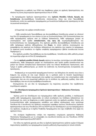 5
Εξαιρούνται οι μαθητές των ΕΠΑΛ που λαμβάνουν μέρος σε σχολικές δραστηριότητες στο
πλαίσιο της Ζώνης Δημιουργικών Δραστηριοτήτων στην Α’ ΕΠΑΛ.
- Τα προγράμματα Σχολικών Δραστηριοτήτων στις Σχολικές Μονάδες Ειδικής Αγωγής και
Εκπαίδευσης Δευτεροβάθμιας Εκπαίδευσης υλοποιούνται, όπως και στην Πρωτοβάθμια
Εκπαίδευση, εντός του ωρολογίου προγράμματος με δυνατότητα διαθεματικής προσέγγισης σε όλα
τα γνωστικά αντικείμενα.
γ) Συμμετοχή και ωράριο εκπαιδευτικών:
- Κάθε εκπαιδευτικός Πρωτοβάθμιας και Δευτεροβάθμιας Εκπαίδευσης μπορεί να υλοποιεί
έως δύο (2) προγράμματα εκ των οποίων το ένα ως Συντονιστής/στρια. Ο/Η Συντονιστής/στρια του
κάθε προγράμματος ορίζεται από το Σύλλογο Διδασκόντων. Κάθε πρόγραμμα μπορεί να
υποστηρίζεται από ομάδα εκπαιδευτικών, έως τρεις (3), συμπεριλαμβανομένου του
Συντονιστή/στριας του προγράμματος. Στις σχολικές μονάδες Δευτεροβάθμιας Εκπαίδευσης για
κάθε πρόγραμμα ορίζεται εβδομαδιαίως ένα δίωρο, το οποίο ορίζεται συγκεκριμένα και
αναγράφεται στο πρακτικό του Συλλόγου Διδασκόντων του σχολείου που εγκρίνει το πρόγραμμα.
Το πρακτικό αυτό συνοδεύει το «Σχέδιο υποβολής προγράμματος» (βλέπε συνοδευτικά έντυπα
Παράρτημα 1).
Στις σχολικές μονάδες Πρωτοβάθμιας και Δευτεροβάθμιας Εκπαίδευσης κάθε μαθητής μπορεί
να συμμετέχει μέχρι και σε δύο (2) προγράμματα.
- Για τις σχολικές μονάδες Ειδικής Αγωγής ισχύουν τα ανωτέρω, αντιστοίχως για κάθε βαθμίδα
εκπαίδευσης. Κάθε πρόγραμμα μπορεί να υποστηρίζεται από 3μελή ομάδα εκπαιδευτικών και
μελών του Ειδικού Εκπαιδευτικού Προσωπικού ή/και του Ειδικού Βοηθητικού Προσωπικού, ανά
Τμήμα ή ομάδα μαθητών/τριών, με σκοπό την ανάπτυξη της διεπιστημονικής συνεργασίας και
προσέγγισης.
Αναφορικά με τα ευρωπαϊκά προγράμματα Erasmus+ και δεδομένου ότι σκοπός τους είναι η
διάχυση της γνώσης σε ένα ευρύ πλαίσιο και η εμπλοκή κατά το δυνατό περισσοτέρων
συμμετεχόντων, δεν τίθεται περιορισμός στον αριθμό των εκπαιδευτικών που υποστηρίζουν κάθε
πρόγραμμα, όσο και στη συμμετοχή μαθητών και τη σύνθεση της μαθητικής ομάδας, τόσο στην
Πρωτοβάθμια, όσο και στη Δευτεροβάθμια Εκπαίδευση.
Επισημαίνεται ότι για όλα τα προγράμματα της παρούσας εγκυκλίου δεν προβλέπεται
συμπλήρωση ωραρίου.
1.5. Ολοκλήρωση προγραμμάτων Σχολικών Δραστηριοτήτων – Βεβαιώσεις Υλοποίησης
Προγράμματος
Αμέσως μετά την ολοκλήρωση των προγραμμάτων κάθε σχολικής μονάδας, η παιδαγωγική
ομάδα κάθε προγράμματος παρουσιάζει σε ειδική συνεδρίαση του Συλλόγου Διδασκόντων τον
απολογισμό της, ώστε να διαχέονται οι καλές πρακτικές εντός της σχολικής μονάδας. Επίσης, ο/η
Συντονιστής/στρια κάθε προγράμματος καταθέτει μια έκθεση απολογισμού στον αντίστοιχο
Υπεύθυνο και ο Διευθυντής του Σχολείου ενημερώνει εγγράφως τον/τους Υπεύθυνο/ους Σχολικών
Δραστηριοτήτων και τους Υπευθύνους ΣΕΠ των ΚΕΣΥΠ για την ολοκλήρωση ή μη των προγραμμάτων
του σχολείου, σύμφωνα με το Σχέδιο Υποβολής Προγράμματος που είχε υποβληθεί στην αρχή του
σχολικού έτους.
Στη συνέχεια λαμβάνοντας υπόψη την παραπάνω ενημέρωση χορηγείται Βεβαίωση
Υλοποίησης Προγράμματος με τις υπογραφές του Διευθυντή Εκπ/σης και του Υπευθύνου ΑΥ/ΠΕ/
ΠΘ/Σχολικών Δραστηριοτήτων/ΣΕΠ-ΚΕΣΥΠ.
Στο τέλος της σχολικής χρονιάς για όλες τις Σχολικές Δραστηριότητες ορίζεται ημέρα ή διήμερο
παρουσίασης-προβολής των προγραμμάτων (γιορτές μαθητικής δημιουργίας) σε τοπικό επίπεδο.
 
