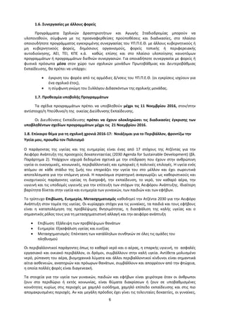 6
1.6. Συνεργασίες με άλλους φορείς
Προγράμματα Σχολικών Δραστηριοτήτων και Αγωγής Σταδιοδρομίας μπορούν να
υλοποιηθούν, σύμφωνα με τις προαναφερθείσες προϋποθέσεις και διαδικασίες, στο πλαίσιο
οποιουδήποτε προγράμματος εγκεκριμένης συνεργασίας του ΥΠ.Π.Ε.Θ. με άλλους κυβερνητικούς ή
μη κυβερνητικούς φορείς, δημόσιους οργανισμούς, φορείς τοπικής ή περιφερειακής
αυτοδιοίκησης, ΑΕΙ, ΤΕΙ, ΚΠΕ κ.ά. καθώς επίσης και στο πλαίσιο υλοποίησης καινοτόμων
προγραμμάτων ή προγραμμάτων διεθνών συνεργασιών. Για οποιαδήποτε συνεργασία με φορείς ή
φυσικά πρόσωπα μέσα στον χώρο των σχολικών μονάδων Πρωτοβάθμιας και Δευτεροβάθμιας
Εκπαίδευσης, θα πρέπει να υπάρχει:
 έγκριση του φορέα από τις αρμόδιες Δ/νσεις του ΥΠ.Π.Ε.Θ. (οι εγκρίσεις ισχύουν για
ένα σχολικό έτος),
 η σύμφωνη γνώμη του Συλλόγου Διδασκόντων της σχολικής μονάδας.
1.7. Προθεσμία υποβολής Προγραμμάτων
Τα σχέδια προγραμμάτων πρέπει να υποβληθούν μέχρι τις 11 Νοεμβρίου 2016, στον/στην
αντίστοιχο/η Υπεύθυνο/η της οικείας Διεύθυνσης Εκπαίδευσης.
Οι Διευθύνσεις Εκπαίδευσης πρέπει να έχουν ολοκληρώσει τις διαδικασίες έγκρισης των
υποβληθέντων σχεδίων προγραμμάτων μέχρι τις 21 Νοεμβρίου 2016.
1.8. Επίκαιρο θέμα για τη σχολική χρονιά 2016-17: Νοιάζομαι για το Περιβάλλον, φροντίζω την
Υγεία μου, προωθώ τον Πολιτισμό
Ο παράγοντας της υγείας και της ευημερίας είναι ένας από 17 στόχους της Ατζέντας για την
Αειφόρο Ανάπτυξη της προσεχούς δεκαπενταετίας (2030 Agenda for Sustainable Development) (βλ.
Παράρτημα 2). Υπάρχουν ισχυρά δεδομένα σχετικά με την επίδραση που έχουν στην ανθρώπινη
υγεία οι οικονομικές, κοινωνικές, περιβαλλοντικές και εμπορικές ή πολιτικές επιλογές. Η υγεία ενός
ατόμου σε κάθε στάδιο της ζωής του επηρεάζει την υγεία του στο μέλλον και έχει σωρευτικά
αποτελέσματα για την επόμενη γενιά. Η παγκόσμια στρατηγική αναγνωρίζει ως καθοριστικούς και
ενισχυτικούς παράγοντες υγείας τη διατροφή, την εκπαίδευση, το νερό, τον καθαρό αέρα, την
υγιεινή και τις υποδομές υγιεινής για την επίτευξη των στόχων της Αειφόρου Ανάπτυξης. Ιδιαίτερη
βαρύτητα δίνεται στην υγεία και ευημερία των γυναικών, των παιδιών και των εφήβων.
Το τρίπτυχο Επιβίωση, Ευημερία, Μετασχηματισμός καθοδηγεί την Ατζέντα 2030 για την Αειφόρο
Ανάπτυξη στον τομέα της υγείας. Οι κυρίαρχοι στόχοι για τις γυναίκες, τα παιδιά και τους εφήβους
είναι η καταπολέμηση της προβλέψιμης θνησιμότητας, η διασφάλιση της καλής υγείας και ο
σημαντικός ρόλος τους για τη μετασχηματιστική αλλαγή και την αειφόρο ανάπτυξη
 Επιβίωση: Εξάλειψη των προβλέψιμων θανάτων
 Ευημερία: Εξασφάλιση υγείας και ευεξίας
 Μετασχηματισμός: Επέκταση των κατάλληλων συνθηκών σε όλες τις ομάδες του
πληθυσμού
Οι περιβαλλοντικοί παράγοντες όπως το καθαρό νερό και ο αέρας, η επαρκής υγιεινή, το ασφαλές
εργασιακό και οικιακό περιβάλλον, οι δρόμοι, συμβάλλουν στην καλή υγεία. Αντίθετα μολυσμένο
νερό, ρύπανση του αέρα, βιομηχανικά λύματα και άλλοι περιβαλλοντικοί κίνδυνοι είναι σημαντικά
αίτια ασθενειών, αναπηριών και πρόωρων θανάτων, συμβάλλουν και απορρέουν από την φτώχεια,
η οποία πολλές φορές είναι διαγενεακή.
Τα στοιχεία για την υγεία των γυναικών, παιδιών και εφήβων είναι χειρότερα όταν οι άνθρωποι
ζουν στο περιθώριο ή εκτός κοινωνίας, είναι θύματα διακρίσεων ή ζουν σε υποβαθμισμένες
κοινότητες κυρίως στις περιοχές με χαμηλό εισόδημα, χαμηλό επίπεδο εκπαίδευσης και στις πιο
απομακρυσμένες περιοχές. Αν και μεγάλη πρόοδος έχει γίνει τις τελευταίες δεκαετίες, οι γυναίκες,
 