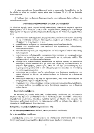 8
Οι καλές πρακτικές που θα προκύψουν από αυτές τις συνεργασίες θα προβληθούν και θα
διαχυθούν στο τέλος της σχολικής χρονιάς μέσω των Υπεύθυνων ΠΕ, ΑΥ, ΠΘ και Σχολικών
Δραστηριοτήτων.
Οι Υπεύθυνοι όλων των Σχολικών Δραστηριοτήτων θα υποστηρίξουν και θα διευκολύνουν τις
παραπάνω συνεργασίες.
2. ΥΠΟΣΤΗΡΙΞΗ ΠΡΟΓΡΑΜΜΑΤΩΝ ΣΧΟΛΙΚΩΝ ΔΡΑΣΤΗΡΙΟΤΗΤΩΝ
Οι Υπεύθυνοι Αγωγής Υγείας, Περιβαλλοντικής Εκπαίδευσης, Πολιτιστικών Θεμάτων, Σχολικών
Δραστηριοτήτων και οι Υπεύθυνοι ΣΕΠ των ΚΕΣΥΠ παρακολουθούν, υποστηρίζουν τα αντίστοιχα
προγράμματα των σχολικών μονάδων της οικείας Διεύθυνσης και στο πλαίσιο των αρμοδιοτήτων
τους:
 επισκέπτονται τις σχολικές μονάδες, ενημερώνουν τους εκπαιδευτικούς και τους Διευθυντές
για τις δυνατότητες υλοποίησης προγραμμάτων, σύμφωνα με το θεσμικό πλαίσιο και
ενθαρρύνουν τη συμμετοχή τους σε αυτά
 συμβάλλουν στον σχεδιασμό των προγραμμάτων και προτείνουν θεματολογία
 βοηθούν τους εκπαιδευτικούς στον σχεδιασμό του προγράμματος, ενθαρρύνοντας
καινοτόμες προσεγγίσεις
 παρακολουθούν την ομαλή και ενεργό παρουσία των συμμετεχόντων κατά τη διάρκεια της
σχολικής χρονιάς
 επισκέπτονται τις σχολικές μονάδες και παρακολουθούν την πορεία των προγραμμάτων των
σχολείων, σε συναντήσεις με τους εκπαιδευτικούς και τις μαθητικές ομάδες, δύο
τουλάχιστον φορές για κάθε σχολικό πρόγραμμα.
 λειτουργούν ως πολλαπλασιαστές: επισκέπτονται τις σχολικές μονάδες και οργανώνουν
συναντήσεις ομάδων εκπαιδευτικών, με σκοπό την ενημέρωση των εκπαιδευτικών σε
ζητήματα βιβλιογραφίας, μεθοδολογίας, αλλά και για την μετάδοση/διάχυση των
πληροφοριών και γνώσεων από τα κάθε είδους επιμορφωτικά σεμινάρια και συναντήσεις
στα οποία συμμετέχουν οι ίδιοι
 εμψυχώνουν και στηρίζουν τους/τις μαθητές/τριες στην διαδικασία ανακάλυψης της
γνώσης μέσα από την έρευνα, την ανάλυση-σύνθεση των δεδομένων και τη βιωματική
προσέγγιση
 οργανώνουν εκδήλωση με τη λήξη του σχολικού έτους, στην οποία παρουσιάζονται τα
προγράμματα των σχολείων της Διεύθυνσης
 ενημερώνουν τους εκπαιδευτικούς για επιστημονικές συναντήσεις, σεμινάρια, ημερίδες κ.ά.
των τομέων ευθύνης τους, καθώς και για τις δυνατότητες συμμετοχής τους σε θεματικά
σχολικά δίκτυα.
Συντονισμός επιμόρφωσης.
Οι Υπεύθυνοι/νες Αγωγής Υγείας (ΑΥ), Περιβαλλοντικής Εκπαίδευσης (ΠΕ), Πολιτιστικών
Θεμάτων (ΠΘ), Σχολικών Δραστηριοτήτων και οι Υπεύθυνοι/νες ΣΕΠ των ΚΕΣΥΠ οργανώνουν
επιμορφωτικές συναντήσεις, σεμινάρια, ημερίδες σχετικά με θέματα που αφορούν την
παιδαγωγική μεθοδολογία εκπόνησης των προγραμμάτων, αλλά και ζητήματα που αφορούν το
περιεχόμενο της κάθε σχολικής δραστηριότητας.
Οι παραπάνω επιμορφωτικές δράσεις εγκρίνονται ως εξής:
Για την Πρωτοβάθμια Εκπαίδευση: Από τους οικείους Διευθυντές Εκπαίδευσης
Για τη Δευτεροβάθμια Εκπαίδευση:
- Επιμορφωτικές δράσεις που διοργανώνονται και υλοποιούνται αποκλειστικά από τους/τις
Υπεύθυνους/ες χωρίς συμμετοχή άλλου φορέα από τον οικείο Διευθυντή Εκπαίδευσης
 