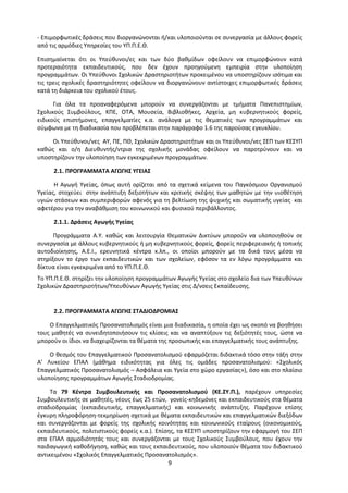9
- Επιμορφωτικές δράσεις που διοργανώνονται ή/και υλοποιούνται σε συνεργασία με άλλους φορείς
από τις αρμόδιες Υπηρεσίες του ΥΠ.Π.Ε.Θ.
Επισημαίνεται ότι οι Υπεύθυνοι/ες και των δύο βαθμίδων οφείλουν να επιμορφώνουν κατά
προτεραιότητα εκπαιδευτικούς, που δεν έχουν προηγούμενη εμπειρία στην υλοποίηση
προγραμμάτων. Οι Υπεύθυνοι Σχολικών Δραστηριοτήτων προκειμένου να υποστηρίζουν ισότιμα και
τις τρεις σχολικές δραστηριότητες οφείλουν να διοργανώνουν αντίστοιχες επιμορφωτικές δράσεις
κατά τη διάρκεια του σχολικού έτους.
Για όλα τα προαναφερόμενα μπορούν να συνεργάζονται με τμήματα Πανεπιστημίων,
Σχολικούς Συμβούλους, ΚΠΕ, ΟΤΑ, Μουσεία, Βιβλιοθήκες, Αρχεία, μη κυβερνητικούς φορείς,
ειδικούς επιστήμονες, επαγγελματίες κ.α. ανάλογα με τις θεματικές των προγραμμάτων και
σύμφωνα με τη διαδικασία που προβλέπεται στην παράγραφο 1.6 της παρούσας εγκυκλίου.
Οι Υπεύθυνοι/νες ΑΥ, ΠΕ, ΠΘ, Σχολικών Δραστηριοτήτων και οι Υπεύθυνοι/νες ΣΕΠ των ΚΕΣΥΠ
καθώς και ο/η Διευθυντής/ντρια της σχολικής μονάδας οφείλουν να παροτρύνουν και να
υποστηρίζουν την υλοποίηση των εγκεκριμένων προγραμμάτων.
2.1. ΠΡΟΓΡΑΜΜΑΤΑ ΑΓΩΓΗΣ ΥΓΕΙΑΣ
Η Αγωγή Υγείας, όπως αυτή ορίζεται από τα σχετικά κείμενα του Παγκόσμιου Οργανισμού
Υγείας, στοχεύει στην ανάπτυξη δεξιοτήτων και κριτικής σκέψης των μαθητών με την υιοθέτηση
υγιών στάσεων και συμπεριφορών αφενός για τη βελτίωση της ψυχικής και σωματικής υγείας και
αφετέρου για την αναβάθμιση του κοινωνικού και φυσικού περιβάλλοντος.
2.1.1. Δράσεις Αγωγής Υγείας
Προγράμματα Α.Υ. καθώς και λειτουργία Θεματικών Δικτύων μπορούν να υλοποιηθούν σε
συνεργασία με άλλους κυβερνητικούς ή μη κυβερνητικούς φορείς, φορείς περιφερειακής ή τοπικής
αυτοδιοίκησης, Α.Ε.Ι., ερευνητικά κέντρα κ.λπ., οι οποίοι μπορούν με τα δικά τους μέσα να
στηρίξουν το έργο των εκπαιδευτικών και των σχολείων, εφόσον τα εν λόγω προγράμματα και
δίκτυα είναι εγκεκριμένα από το ΥΠ.Π.Ε.Θ.
Το ΥΠ.Π.Ε.Θ. στηρίζει την υλοποίηση προγραμμάτων Αγωγής Υγείας στο σχολείο δια των Υπευθύνων
Σχολικών Δραστηριοτήτων/Υπευθύνων Αγωγής Υγείας στις Δ/νσεις Εκπαίδευσης.
2.2. ΠΡΟΓΡΑΜΜΑΤΑ ΑΓΩΓΗΣ ΣΤΑΔΙΟΔΡΟΜΙΑΣ
Ο Επαγγελματικός Προσανατολισμός είναι μια διαδικασία, η οποία έχει ως σκοπό να βοηθήσει
τους μαθητές να συνειδητοποιήσουν τις κλίσεις και να αναπτύξουν τις δεξιότητές τους, ώστε να
μπορούν οι ίδιοι να διαχειρίζονται τα θέματα της προσωπικής και επαγγελματικής τους ανάπτυξης.
Ο θεσμός του Επαγγελματικού Προσανατολισμού εφαρμόζεται διδακτικά τόσο στην τάξη στην
Α’ Λυκείου ΕΠΑΛ (μάθημα ειδικότητας για όλες τις ομάδες προσανατολισμού: «Σχολικός
Επαγγελματικός Προσανατολισμός – Ασφάλεια και Υγεία στο χώρο εργασίας»), όσο και στο πλαίσιο
υλοποίησης προγραμμάτων Αγωγής Σταδιοδρομίας.
Τα 79 Κέντρα Συμβουλευτικής και Προσανατολισμού (ΚΕ.ΣΥ.Π.), παρέχουν υπηρεσίες
Συμβουλευτικής σε μαθητές, νέους έως 25 ετών, γονείς-κηδεμόνες και εκπαιδευτικούς στα θέματα
σταδιοδρομίας (εκπαιδευτικής, επαγγελματικής) και κοινωνικής ανάπτυξης. Παρέχουν επίσης
έγκυρη πληροφόρηση-τεκμηρίωση σχετικά με θέματα εκπαιδευτικών και επαγγελματικών διεξόδων
και συνεργάζονται με φορείς της σχολικής κοινότητας και κοινωνικούς εταίρους (οικονομικούς,
εκπαιδευτικούς, πολιτιστικούς φορείς κ.α.). Επίσης, τα ΚΕΣΥΠ υποστηρίζουν την εφαρμογή του ΣΕΠ
στα ΕΠΑΛ αρμοδιότητάς τους και συνεργάζονται με τους Σχολικούς Συμβούλους, που έχουν την
παιδαγωγική καθοδήγηση, καθώς και τους εκπαιδευτικούς, που υλοποιούν θέματα του διδακτικού
αντικειμένου «Σχολικός Επαγγελματικός Προσανατολισμός».
 
