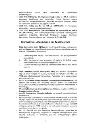 2
εγκληματολογίας μεταξύ οκτώ ευρωπαϊκών και αμερικανικών
πανεπιστημίων.
 2006-2010: Μέλος του Επιστημονικού Συμβουλίου του Ι.Α.Α. (Ινστιτούτο
Αμυντικών Αναλύσεων) του Υπουργείου Εθνικής Άμυνας, (τομέας
εξειδίκευσης λαθρομετανάστευση, άσυλο και εγκλήματα πολέμου). Δίδαξα
σε ένστολα και σε πολιτικά στελέχη του ΥΠΕΘΑ.
 2008-2010: Μέλος του Δ.Σ του Ν.Π.Ι.Δ «ΕΠΑΝΟΔΟΣ» του Υπουργείου
Δικαιοσύνης, για τους αποφυλακιζόμενους.
 2013 -2015: Αντιπρόεδρος Τεχνικών Ελέγχων, για την πάταξη της απάτης
στις επιδοτήσεις, στον πιστοποιημένο στην Ευρωπαϊκή Επιτροπή για τις
αγροτικές ενισχύσεις, Οργανισμό Πληρωμών Ελέγχων Κοινοτικών
Ενισχύσεων Προσανατολισμού και Εγγυήσεων (Ο.Π.Ε.Κ.Ε.Π.Ε).
Επιστημονικές Δημοσιεύσεις και Δραστηριότητα
 Είμαι συγγραφέας τριών βιβλίων που εκδόθηκαν από τη σειρά επιστημονικών
μελετών Digesta υπό τηναιγίδα του Δημοκρίτειου Πανεπιστημίου Θράκης και των
Νομικών εκδόσεων Βασ. Ν Κασταρού.
1. «Πανεπιστημιακό Άσυλο: Κοινωνικο-πολιτικές και εγκληματολογικές
προεκτάσεις»
2. «The international legal protection of asylum» (Η διεθνής νομική
προστασία του ασύλου) στην αγγλική γλώσσα και
3. «Juvenile delinquency» (Νεανική Παραβατικότητα) επίσης στην αγγλική
γλώσσα.
 Στην Στοκχόλμη-Σουηδία, (Δεκέμβριος 2009), που ασκούσε την Προεδρία
της Ε.Ε. εκπροσώπησα την Ελλάδα, ως κοινός απεσταλμένος του ΥΠΕΞ και
ΥΠΕΣ, στις ειδικές εργασίες της Σουηδικής Προεδρίας, για τη Μετανάστευση
και τις Μειονότητες.
 Μέλος της Διεθνούς Ένωσης Δικηγόρων (Ιnternational Βar Αssociation-IBA) που
εδρεύει στο Λονδίνο στις επιτροπές Ποινικού Δικαίου και Ανθρωπίνων
Δικαιωμάτωνκαιμέλος της ΒρετανικήςΈνωσηςΕγκληματολόγων (British Society of
Criminology).
 Μέλος της Επιστημονικής Εταιρείας Κοινωνικής Πολιτικής και μέλος της Ελληνικής
Εταιρείας Εγκληματολογίας.
 Διατελώ Επιστημονικός Εκδοτικός Σύμβουλος του νομικού περιοδικού «Νομική
Επιθεώρηση».
 Έχω συμμετάσχει ως εισηγητής σε πολλά συνέδρια στην Ελλάδα και το εξωτερικό,
και έχω δημοσιεύσει σε επιστημονικά περιοδικά πληθώρα άρθρων για θέματα
αστυνόμευσης,εγκληματικότητας,μετανάστευσης-λαθρομετανάστευσης,διεθνούς
δικαίου του ασύλου και ανθρωπιστικού δικαίου. Ενδεικτικά αναφέρω ότι το 2009
υπήρξα εισηγητής στο ΝΑΤΟ σχετικά με την λαθρομετανάστευση ως απειλή της
ασφάλειας και της άμυνας των κρατών.
 Με την ιδιότητά μου του διδάκτορα Εγκληματολογίας, συμμετέχω ως
επιστημονικός σύμβουλος εκπομπών σε διάφορα ραδιοτηλεοπτικά μέσα
εθνικής εμβέλειας σε εκπομπές για την εγκληματικότητα (βλέπε
multimedia).
 