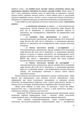 прибути учень і на довідці цього закладу записує реквізити наказу про
зарахування дитини (підлітка) до іншого закладу освіти. Якщо після 10
днів з часу отримання довідки учень не приступив до навчання в іншому
закладі освіти, керівник закладу освіти, із якого вибув учень із залученням
класного керівника вживає заходів з метою повернення дитини (підлітка) на
навчання та в окремих випадках до притягнення батьків до відповідальності.
У разі вибуття учня упродовж поточного навчального року з населеного
пункту:
- на тимчасове навчання за кордон – у загальноосвітньому
навчальному закладі повинна бути відповідна заява батьків або
осіб, які їх замінюють, із зазначенням причини вибуття та
документи, що підтверджують запрошення чи направлення учня
на навчання;
- на постійне місце проживання за кордон – у
загальноосвітньому навчальному закладі повинна бути відповідна
заява батьків або осіб, які їх замінюють, із зазначенням причини
вибуття та документи, що підтверджують виїзд дитини (підлітка)
за кордон;
- до іншого населеного пункту з реєстрацією – у
загальноосвітньому навчальному закладі повинна бути відповідна
заява батьків або осіб, які їх замінюють, із зазначенням причини
вибуття та разом із заявою документи, що підтверджують виїзд
дитини (підлітка) до іншого населеного пункту (копія довідки із
ЖРЕП про зняття з квартирного обліку або копія сторінки
паспорта батьків із штампом про виписку);
- до іншого населеного пункту без реєстрації – у
загальноосвітньому навчальному закладі повинна бути відповідна
заява батьків або осіб, які їх замінюють, із зазначенням причини
вибуття та упродовж місяця з дня відрахування дитини (підлітка)
довідку, що підтверджує навчання в закладі освіти іншого
населеного пункту.
Кожен випадок розглядається керівником закладу індивідуально. Заява
батьків про відрахування учня повинна містити максимально точну
інформацію про місце подальшого проживання та навчання дитини
(підлітка). За нормативність переходу учня з одного навчального закладу до
іншого несуть солідарну відповідальність керівники обох закладів освіти.
Якщо учень вибуває за межі міста, то закладом, з якого він вибув,
надсилається лист з повідомленням у школу, в якій навчається дитина, і
отримується довідка з записом «навчається».
Пунктами 28,30 Положення про загальноосвітній навчальний заклад
визначено порядок відрахування учнів з гімназій, ліцеїв, колегіумів,
спеціалізованих шкіл з поглибленим вивченням окремих предметів
Учні гімназій (гімназій-інтернатів), ліцеїв (ліцеїв-інтернатів),
колегіумів (колегіумів-інтернатів), спеціалізованих шкіл з поглибленим
10
 