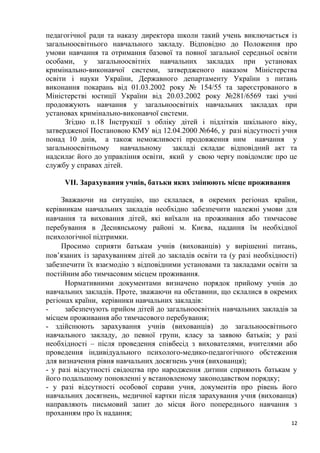 педагогічної ради та наказу директора школи такий учень виключається із
загальноосвітнього навчального закладу. Відповідно до Положення про
умови навчання та отримання базової та повної загальної середньої освіти
особами, у загальноосвітніх навчальних закладах при установах
кримінально-виконавчої системи, затвердженого наказом Міністерства
освіти і науки України, Державного департаменту України з питань
виконання покарань від 01.03.2002 року № 154/55 та зареєстрованого в
Міністерстві юстиції України від 20.03.2002 року №281/6569 такі учні
продовжують навчання у загальноосвітніх навчальних закладах при
установах кримінально-виконавчої системи.
Згідно п.18 Інструкції з обліку дітей і підлітків шкільного віку,
затвердженої Постановою КМУ від 12.04.2000 №646, у разі відсутності учня
понад 10 днів, а також неможливості продовження ним навчання у
загальноосвітньому навчальному закладі складає відповідний акт та
надсилає його до управління освіти, який у свою чергу повідомляє про це
службу у справах дітей.
VІІ. Зарахування учнів, батьки яких змінюють місце проживання
Зважаючи на ситуацію, що склалася, в окремих регіонах країни,
керівникам навчальних закладів необхідно забезпечити належні умови для
навчання та виховання дітей, які виїхали на проживання або тимчасове
перебування в Деснянському районі м. Києва, надання їм необхідної
психологічної підтримки.
Просимо сприяти батькам учнів (вихованців) у вирішенні питань,
пов’язаних із зарахуванням дітей до закладів освіти та (у разі необхідності)
забезпечити їх взаємодію з відповідними установами та закладами освіти за
постійним або тимчасовим місцем проживання.
Нормативними документами визначено порядок прийому учнів до
навчальних закладів. Проте, зважаючи на обставини, що склалися в окремих
регіонах країни, керівники навчальних закладів:
- забезпечують прийом дітей до загальноосвітніх навчальних закладів за
місцем проживання або тимчасового перебування;
- здійснюють зарахування учнів (вихованців) до загальноосвітнього
навчального закладу, до певної групи, класу за заявою батьків; у разі
необхідності – після проведення співбесід з вихователями, вчителями або
проведення індивідуального психолого-медико-педагогічного обстеження
для визначення рівня навчальних досягнень учня (вихованця);
- у разі відсутності свідоцтва про народження дитини сприяють батькам у
його подальшому поновленні у встановленому законодавством порядку;
- у разі відсутності особової справи учня, документів про рівень його
навчальних досягнень, медичної картки після зарахування учня (вихованця)
направляють письмовий запит до місця його попереднього навчання з
проханням про їх надання;
12
 