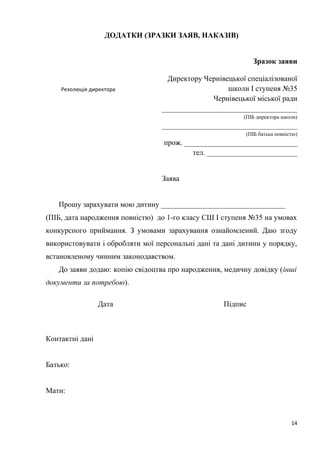 ДОДАТКИ (ЗРАЗКИ ЗАЯВ, НАКАЗІВ)
Зразок заяви
Директору Чернівецької спеціалізованої
школи І ступеня №35
Чернівецької міської ради
____________________________________
(ПІБ директора школи)
____________________________________
(ПІБ батька повністю)
прож. ______________________________
тел. ________________________
Заява
Прошу зарахувати мою дитину _________________________________
(ПІБ, дата народження повністю) до 1-го класу СШ І ступеня №35 на умовах
конкурсного приймання. З умовами зарахування ознайомлений. Даю згоду
використовувати і обробляти мої персональні дані та дані дитини у порядку,
встановленому чинним законодавством.
До заяви додаю: копію свідоцтва про народження, медичну довідку (інші
документи за потребою).
Дата Підпис
Контактні дані
Батько:
Мати:
14
Резолюція директора
 