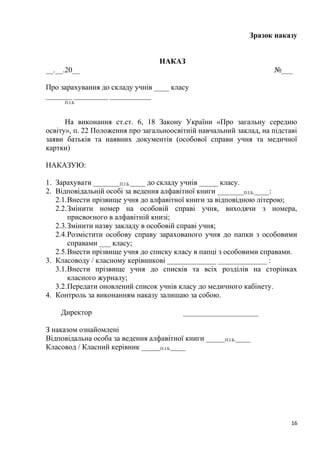 Зразок наказу
НАКАЗ
__.__.20__ №___
Про зарахування до складу учнів ____ класу
_______ _________ ___________
П.І.Б
На виконання ст.ст. 6, 18 Закону України «Про загальну середню
освіту», п. 22 Положення про загальноосвітній навчальний заклад, на підставі
заяви батьків та наявних документів (особової справи учня та медичної
картки)
НАКАЗУЮ:
1. Зарахувати _______П.І.Б.____ до складу учнів _____ класу.
2. Відповідальній особі за ведення алфавітної книги _______П.І.Б.____:
2.1.Внести прізвище учня до алфавітної книги за відповідною літерою;
2.2.Змінити номер на особовій справі учня, виходячи з номера,
присвоєного в алфавітній книзі;
2.3.Змінити назву закладу в особовій справі учня;
2.4.Розмістити особову справу зарахованого учня до папки з особовими
справами ___ класу;
2.5.Внести прізвище учня до списку класу в папці з особовими справами.
3. Класоводу / класному керівникові _____________ _____________ :
3.1.Внести прізвище учня до списків та всіх розділів на сторінках
класного журналу;
3.2.Передати оновлений список учнів класу до медичного кабінету.
4. Контроль за виконанням наказу залишаю за собою.
Директор ____________________
З наказом ознайомлені
Відповідальна особа за ведення алфавітної книги _____П.І.Б.____
Класовод / Класний керівник _____П.І.Б.____
16
 