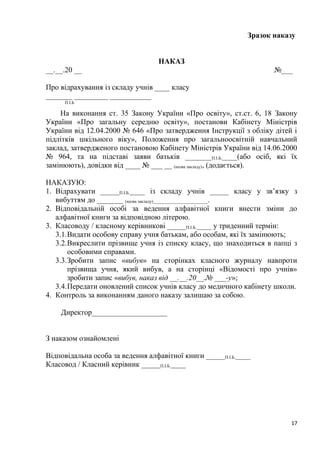 Зразок наказу
НАКАЗ
__.__.20 __ №___
Про відрахування із складу учнів ____ класу
_______ _________ ___________
П.І.Б
На виконання ст. 35 Закону України «Про освіту», ст.ст. 6, 18 Закону
України «Про загальну середню освіту», постанови Кабінету Міністрів
України від 12.04.2000 № 646 «Про затвердження Інструкції з обліку дітей і
підлітків шкільного віку», Положення про загальноосвітній навчальний
заклад, затвердженого постановою Кабінету Міністрів України від 14.06.2000
№ 964, та на підставі заяви батьків _______П.І.Б.____(або осіб, які їх
замінюють), довідки від ____ № ___ __ (назва закладу), (додається).
НАКАЗУЮ:
1. Відрахувати _____П.І.Б.____ із складу учнів _____ класу у зв’язку з
вибуттям до _______ (назва закладу)_________________________.
2. Відповідальній особі за ведення алфавітної книги внести зміни до
алфавітної книги за відповідною літерою.
3. Класоводу / класному керівникові _____П.І.Б.____ у триденний термін:
3.1.Видати особову справу учня батькам, або особам, які їх замінюють;
3.2.Викреслити прізвище учня із списку класу, що знаходиться в папці з
особовими справами.
3.3.Зробити запис «вибув» на сторінках класного журналу навпроти
прізвища учня, який вибув, а на сторінці «Відомості про учнів»
зробити запис «вибув, наказ від __.__.20__.№ ___-у»;
3.4.Передати оновлений список учнів класу до медичного кабінету школи.
4. Контроль за виконанням даного наказу залишаю за собою.
Директор____________________
З наказом ознайомлені
Відповідальна особа за ведення алфавітної книги _____П.І.Б.____
Класовод / Класний керівник _____П.І.Б.____
17
 