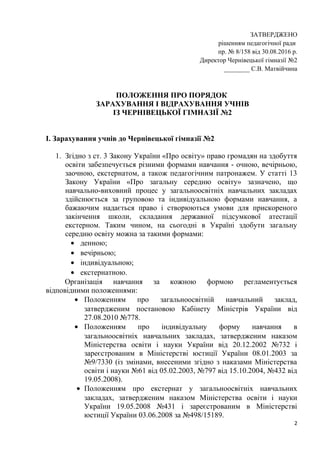 ЗАТВЕРДЖЕНО
рішенням педагогічної ради
пр. № 8/158 від 30.08.2016 р.
Директор Чернівецької гімназії №2
________ С.В. Матвійчина
ПОЛОЖЕННЯ ПРО ПОРЯДОК
ЗАРАХУВАННЯ І ВІДРАХУВАННЯ УЧНІВ
ІЗ ЧЕРНІВЕЦЬКОЇ ГІМНАЗІЇ №2
І. Зарахування учнів до Чернівецької гімназії №2
1. Згідно з ст. 3 Закону України «Про освіту» право громадян на здобуття
освіти забезпечується різними формами навчання - очною, вечірньою,
заочною, екстернатом, а також педагогічним патронажем. У статті 13
Закону України «Про загальну середню освіту» зазначено, що
навчально-виховний процес у загальноосвітніх навчальних закладах
здійснюється за груповою та індивідуальною формами навчання, а
бажаючим надається право і створюються умови для прискореного
закінчення школи, складання державної підсумкової атестації
екстерном. Таким чином, на сьогодні в Україні здобути загальну
середню освіту можна за такими формами:
• денною;
• вечірньою;
• індивідуальною;
• екстернатною.
Організація навчання за кожною формою регламентується
відповідними положеннями:
• Положенням про загальноосвітній навчальний заклад,
затвердженим постановою Кабінету Міністрів України від
27.08.2010 №778.
• Положенням про індивідуальну форму навчання в
загальноосвітніх навчальних закладах, затвердженим наказом
Міністерства освіти і науки України від 20.12.2002 №732 і
зареєстрованим в Міністерстві юстиції України 08.01.2003 за
№9/7330 (із змінами, внесеними згідно з наказами Міністерства
освіти і науки №61 від 05.02.2003, №797 від 15.10.2004, №432 від
19.05.2008).
• Положенням про екстернат у загальноосвітніх навчальних
закладах, затвердженим наказом Міністерства освіти і науки
України 19.05.2008 №431 і зареєстрованим в Міністерстві
юстиції України 03.06.2008 за №498/15189.
2
 