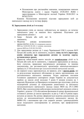 • Положенням про дистанційне навчання, затвердженим наказом
Міністерства освіти і науки України 25.04.2013 №466 і
зареєстрованим в Міністерстві юстиції України 30.04.2013 за
№703/23235.
Кожним Положенням визначені підстави зарахування осіб до
навчального закладу на ту чи іншу форму.
ІІ. Зарахування дітей до 1-го класу
1. Зарахування учнів до закладу здійснюється, як правило, до початку
навчального року за наказом його керівника. Підставою для
зарахування дитини є:
• Заява батьків або осіб, які їх
замінюють;
• Медична довідка встановленого
зразка (ФОРМА № 086-1/0, затверджена наказом
МОЗ від 16.08.2010 № 682, зі змінами, внесеними
наказом МОЗ від 23.05.2012 № 382).
2. Для зарахування дитини до 1 класу Чернівецької СШ І ступеня №35
батьки або особи, які їх замінюють, подають заяву на ім'я директора,
копію свідоцтва про народження дитини та медичну картку
встановленого зразка.
3. Директор зобов’язаний вжити заходів до ознайомлення дітей та їх
батьків або осіб, які їх замінюють, з порядком зарахування до закладу,
його статутом, правилами внутрішнього розпорядку та іншими
документами, що регламентують організацію навчально-виховного
процесу (п.21 Положення про загальноосвітній навчальний заклад).
4. До першого класу зараховуються, як правило, діти з шести років, які
за результатами медичного обстеження не мають протипоказань для
систематичного шкільного навчання. Згідно щорічних постанов
Головного державного санітарного лікаря України не допускається
прийом до школи дітей молодше 5 років 8 місяців (станом на 1
вересня). Відповідно до Примірного положення про підготовку дітей на
педіатричній дільниці до відвідування дошкільного та шкільного
загальноосвітнього навчального закладу (наказ МОЗ від 29.11.2002
№434 «Про удосконалення амбулаторно-поліклінічної допомоги дітям в
Україні», додаток 1.23) обстеження фахівцями й оцінку функціональної
готовності дитини до школи проводять за рік (у 5 або в 6 років) перед
вступом до школи. На дитину оформляється медична документація для
вступу до загальноосвітнього шкільного навчального закладу (ф.
№086-1/0) з висновками про стан здоров'я дитини і рекомендаціями
щодо подальшого спостереження за дитиною, про профілактичні
щеплення.
3
 