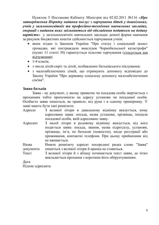 Пунктом 5 Постанови Кабінету Міністрів від 02.02.2011 №116 «Про
затвердження Порядку надання послуг з харчування дітей у дошкільних,
учнів у загальноосвітніх та професійно-технічних навчальних закладах,
операції з надання яких звільняються від обкладення податком на додану
вартість» у загальноосвітніх навчальних закладах денної форми навчання
за рахунок бюджетних коштів здійснюється харчування учнів:
• яким згідно із Законом України "Про статус і соціальний захист
громадян, які постраждали внаслідок Чорнобильської катастрофи"
(пункт 11 статті 30) гарантується пільгове харчування (стосується зон
відчуження);
• 1-4 класів;
• з числа дітей-сиріт та дітей, позбавлених батьківського піклування;
• з малозабезпечених сімей, що отримують допомогу відповідно до
Закону України "Про державну соціальну допомогу малозабезпеченим
сім'ям".
Заява батьків
Заява - це документ, у якому приватна чи посадова особа звертається з
проханням тобто пропозицією на адресу установи чи посадової особи.
Особиста заява пишеться, як правило, від руки і в одному примірнику. У
заяві мають бути такі реквізити:
Адресат З великої літери в давальному відмінку вказується, кому
адресована заява: посада, назва установи, прізвище, ініціали
посадової особи, якій адресовано заяву.
Адресант З малої літери в родовому відмінку вказується, від кого
подається заява: посада, звання, назва підрозділу, установи,
прізвище, ім’я, по батькові (повністю), місце реєстрації або
проживання, контактні телефони. При цьому прийменник від
не вживається.
Назва
документа
Нижче реквізиту адресат посередині рядка слово "Заява"
пишеться з великої літери й крапка не ставиться.
Текст З великої літери й з абзацу починається текст заяви, де чітко
викладається прохання з коротким його обґрунтуванням.
Дата
Підпис адресанта
6
 