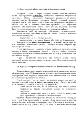 V. Зарахування учнів на екстернатну форму навчання
Екстернат - одна з форм здобуття повної загальної середньої
освіти, що передбачає самостійне опанування екстерном програмового
матеріалу в обсязі, визначеному Державним стандартом початкової
загальної освіти, Державним стандартом базової та повної загальної
середньої освіти, або знань згідно з вимогами програмового матеріалу за
певний клас чи з окремих навчальних предметів для отримання
документа про відповідний рівень освіти (табель, свідоцтво, атестат).
Здобуття освіти за екстернатною формою не обмежується віком.
Зарахування осіб на екстернат здійснюється за погодженням з
відповідним органом управління освітою та згідно з наказом керівника
навчального закладу для:
- повнолітніх - за їх особистою заявою;
- неповнолітніх - за заявою батьків або осіб, які їх замінюють.
Для проходження річного оцінювання та атестації, окрім заяви на
ім'я керівника навчального закладу, екстерни подають документ про
наявний рівень освіти.
У разі проходження екстерном річного оцінювання за предмет, курс
навчання в іншому навчальному закладі - довідку, завірену підписом
керівника та печаткою відповідного навчального закладу, у якому навчається
або навчався екстерн.
У разі відсутності документа про наявний рівень освіти
навчальний заклад, де організовано екстернат, самостійно визначає освітній
рівень екстерна.
VІ. Відрахування учнів із загальноосвітнього навчального закладу
Порядок відрахування учня із загальноосвітнього навчального закладу
обумовлений у статті 22 Положення про загальноосвітній навчальний заклад.
Відрахування учнів на умовах переведення може здійснюватися як в межах
населеного пункту, так і за його межами.
У разі переходу учня до іншого навчального закладу для здобуття
загальної середньої освіти у межах населеного пункту батьки або особи,
які їх замінюють, подають до закладу такі документи:
- заява батьків або осіб, які їх замінюють, про перехід дитини
(підлітка) до іншого навчального закладу (із зазначенням
причини);
- довідка від навчального закладу в межах міста, до якого учень
буде зарахований, із записом «буде зарахований».
Упродовж 10 днів після отримання довідки від навчального закладу, до
якого учень буде зарахований, із записом «буде зарахований», секретар
закладу, із якого відбулося відрахування учня, зв’язується за телефоном із
адміністрацією закладу (в межах міста), до якого, за довідкою, повинен був
9
 