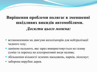 Вирішення проблеми полягає в зменшенні
шкідливих викидів автомобілями.
Досягти цього можна:
 встановленням на двигуни каталізаторів для нейтралізації
чадного газу;
 заміною пального, яке зараз використовується на газову
суміш та переход на альтернативні види палива;
 збільшення кількості зелених насаджень, парків, лісосмуг;
 заборона вирубки дерев.
 