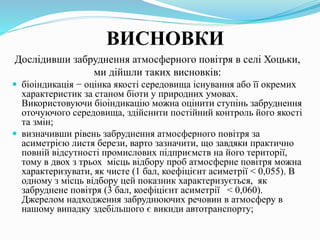 ВИСНОВКИ
Дослідивши забруднення атмосферного повітря в селі Хоцьки,
ми дійшли таких висновків:
 біоіндикація − оцінка якості середовища існування або її окремих
характеристик за станом біоти у природних умовах.
Використовуючи біоіндикацію можна оцінити ступінь забруднення
оточуючого середовища, здійснити постійний контроль його якості
та змін;
 визначивши рівень забруднення атмосферного повітря за
асиметрією листя берези, варто зазначити, що завдяки практично
повній відсутності промислових підприємств на його території,
тому в двох з трьох місць відбору проб атмосферне повітря можна
характеризувати, як чисте (1 бал, коефіцієнт асиметрії < 0,055). В
одному з місць відбору цей показник характеризується, як
забруднене повітря (3 бал, коефіцієнт асиметрії < 0,060).
Джерелом надходження забруднюючих речовин в атмосферу в
нашому випадку здебільшого є викиди автотранспорту;
 