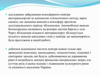  дослідивши забруднення атмосферного повітря
автотранспортом за допомогою статистичного методу, варто
сказати, що динаміка викидів в атмосферу протягом
досліджувального періоду збільшилася. Автомобільні викиди
безпосередньо впливають на розміри листків берези у селі.
Через збільшення кількості автотранспорту збільшується
кількість викидів шкідливих газів у повітря, ця закономірність
була простежена в нашій роботі;
 добитися відповідної чистоти повітря можна тільки при
проведенні комплексу законодавчих, технологічних, планових і
санітарних заходів, які будуть здійснюватися на державному
рівні й потребують значних фінансово-матеріальних затрат, але
суттєву роль в цьому відіграє і підвищення культурного рівня
та свідомості населення України.
 
