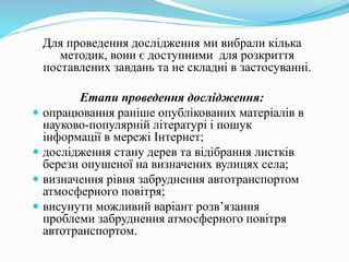 Для проведення дослідження ми вибрали кілька
методик, вони є доступними для розкриття
поставлених завдань та не складні в застосуванні.
Етапи проведення дослідження:
 опрацювання раніше опублікованих матеріалів в
науково-популярній літературі і пошук
інформації в мережі Інтернет;
 дослідження стану дерев та відібрання листків
берези опушеної на визначених вулицях села;
 визначення рівня забруднення автотранспортом
атмосферного повітря;
 висунути можливий варіант розв’язання
проблеми забруднення атмосферного повітря
автотранспортом.
 