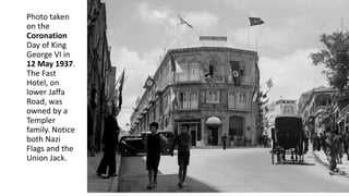 Photo taken
on the
Coronation
Day of King
George VI in
12 May 1937.
The Fast
Hotel, on
lower Jaffa
Road, was
owned by a
Templer
family. Notice
both Nazi
Flags and the
Union Jack.
 