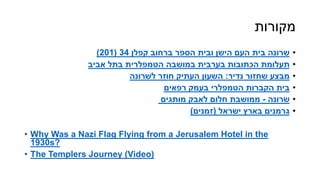 ‫מקורות‬
•‫קפלן‬ ‫ברחוב‬ ‫הספר‬ ‫ובית‬ ‫הישן‬ ‫העם‬ ‫בית‬ ‫שרונה‬34(201)
•‫במושבה‬ ‫בערבית‬ ‫הכתובות‬ ‫תעלומת‬‫הטמפלרית‬‫אביב‬ ‫בתל‬
•‫נדיר‬ ‫שחזור‬ ‫מבצע‬:‫חוזר‬ ‫העתיק‬ ‫השעון‬‫לשרונה‬
•‫הקברות‬ ‫בית‬‫הטמפלרי‬‫בעמק‬‫רפאים‬
•‫ׂשרונה‬-‫מותגים‬ ‫לאבק‬ ‫חלום‬ ‫ממושבת‬
•‫ישראל‬ ‫בארץ‬ ‫גרמנים‬(‫זמנים‬)
• Why Was a Nazi Flag Flying from a Jerusalem Hotel in the
1930s?
• The Templers Journey (Video)
 